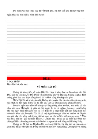 Đặt mình vào vai Thảo lúc đã về thành phố, em hãy viết cho Tí một bức thư
ngắn nhắc lại một vài kỉ niệm khi ở quê:
.............................................................................................................................................................................
.............................................................................................................................................................................
.............................................................................................................................................................................
.............................................................................................................................................................................
.............................................................................................................................................................................
.............................................................................................................................................................................
.............................................................................................................................................................................
.............................................................................................................................................................................
.............................................................................................................................................................................
.............................................................................................................................................................................
.............................................................................................................................................................................
.............................................................................................................................................................................
.............................................................................................................................................................................
.............................................................................................................................................................................
.............................................................................................................................................................................
.............................................................................................................................................................................
.............................................................................................................................................................................
.............................................................................................................................................................................
.............................................................................................................................................................................
ĐỀ 11
* ĐỌC HIỂU
Đọc thầm bài văn sau:
VỀ MIỀN ĐẤT ĐỎ
Chúng tôi đang tiến về miền Đất Đỏ. Hôm ở rừng học sa bàn đánh vào Đất
Đỏ , anh Ba Đẩu nói, về Đất Đỏ là về quê hương chị Võ Thị Sáu. Chúng ta phải đánh
thắng, phải đưa cho được dồng bào ở đó ra khỏi vòng kìm kẹp của giặc.
Miền Đất Đỏ xích lại gần mãi. Đường đi chuyển dần từ màu cát ngả sang màu
nâu nhạt, và đến ngày thứ tư thì đỏ hẳn lên. Đất Đỏ không còn xa chúng tôi nữa.
Tên đất nghe sao như nỗi đắng cay lắng đọng, như mồ hôi, như màu cớ hòa
chan với máu. Miền đất rất giàu mà đời người thì lại rất nghèo. Xưa nay, máu không
khi nào ngơi tưới đẫm gốc cao su. Tối biết đó là một miền đất anh hùng như mọi
miền đất khác của Tổ quốc. Tại đó có một người con gái chết rồi mà bất tử. Người
con gái hãy còn sống mãi trong bài hát ngợi ca như một kỉ niệm rưng rưng: “ Mùa
hoa lê-ki-ma nở , quê ta miền đất đỏ...” . Hôm nay , lời ca đó đã mấp máy trên môi
chúng tôi khi cầm súng tiến về nơi đã sinh ra người nữ anh hùng thời kháng Pháp.
Chúng tôi đã thật sự đặt chân lên lên vùng Đất Đỏ. Đế dép cao su của anh em
quện thứ đất đỏ như chu sa. Bỗng nhiên hôm nay trời hửng nắng. Chúng tôi vui mừng
 