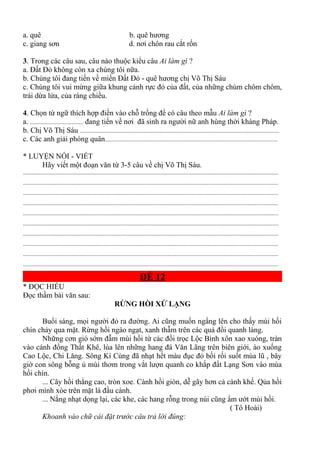 a. quê b. quê hương
c. giang sơn d. nơi chôn rau cắt rốn
3. Trong các câu sau, câu nào thuộc kiểu câu Ai làm gì ?
a. Đất Đỏ không còn xa chúng tôi nữa.
b. Chúng tôi đang tiến về miền Đất Đỏ - quê hương chị Võ Thị Sáu
c. Chúng tôi vui mừng giữa khung cảnh rực đỏ của đất, của những chùm chôm chôm,
trái dừa lửa, của ráng chiều.
4. Chọn từ ngữ thích hợp điền vào chỗ trống để có câu theo mẫu Ai làm gì ?
a. .................................... đang tiến về nơi đã sinh ra người nữ anh hùng thời kháng Pháp.
b. Chị Võ Thị Sáu .......................................................................................................................................
c. Các anh giải phóng quân.....................................................................................................................
* LUYỆN NÓI - VIẾT
Hãy viết một đoạn văn từ 3-5 câu về chị Võ Thị Sáu.
.............................................................................................................................................................................
.............................................................................................................................................................................
.............................................................................................................................................................................
.............................................................................................................................................................................
.............................................................................................................................................................................
.............................................................................................................................................................................
.............................................................................................................................................................................
.............................................................................................................................................................................
.............................................................................................................................................................................
.............................................................................................................................................................................
ĐỀ 12
* ĐỌC HIỂU
Đọc thầm bài văn sau:
RỪNG HỒI XỨ LẠNG
Buổi sáng, mọi người đỏ ra đường. Ai cũng muốn ngẩng lên cho thấy mùi hồi
chín chảy qua mặt. Rừng hồi ngào ngạt, xanh thẫm trên các quả đồi quanh làng.
Những cơn gió sớm đẫm mùi hồi từ các đồi trọc Lộc Bình xôn xao xuóng, tràn
vào cánh đồng Thất Khê, lùa lên những hang đá Văn Lãng trên biên giới, ào xuống
Cao Lộc, Chi Lăng. Sông Kì Cùng đã nhạt hết màu đục đỏ bối rối suốt mùa lũ , bây
giờ con sông bỗng ủ mùi thơm trong vắt lượn quanh co khắp đất Lạng Sơn vào mùa
hồi chín.
... Cây hồi thẳng cao, tròn xoe. Cành hồi giòn, dễ gãy hơn cả cành khế. Qủa hồi
phơi mình xòe trên mặt lá đầu cành.
... Nắng nhạt dọng lại, các khe, các hang rỗng trong núi cũng ẩm ướt mùi hồi.
( Tô Hoài)
Khoanh vào chữ cái đặt trước câu trả lời đúng:
 