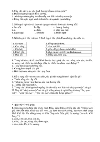 1. Câu văn nào tả sự yêu thích hương hồi của mọi người ?
a. Buổi sáng mọi người đổ ra đường.
b. Ai cũng muốn ngẩng lên cho thấy mùi hồi chín chảy qua mặt.
c. Rừng hồi ngào ngạt, xanh thẫm trên các quả đồi quanh làng.
2. Những từ ngữ nào đã được sử dụng để tả mùi thơm của hương hồi ?
a. ẩm ướt b. dậy c. thoang thoảng
d. ủ e. đẫm g. chảy qua mặt
h. ngào ngạt i. sực nức k. thơm ngát
3. Nối từng ô ở bên trái với ô thích hợp ở bên phải để có những câu miêu tả .
a. Gió sớm 1. bỗng ủ mùi thơm.
b. Con sông 2. đẫm mùi hồi
c. Cây hồi 3. giòn, dễ gãy hơn cả cành khế.
d. Cành hồi 4. phơi mình xòe trên tán lá đầu cành.
e. Qủa hồi 5. thắng cao, tròn xoe.
4. Trong bài văn, các từ tả mùi hồi lan tỏa theo gió ( xôn xao xuống, tràn vào, lùa lên,
ào xuống) và nhiều tên đất được nhắc lại nhiều lần nhằm mục đích gì ?
a. Tả sự lan rộng của hương hồi.
b. Ca ngợi sức mạnh của gió.
c. Giới thiệu các vùng đất của Lạng Sơn.
5. Để tả rựng hồi vào mùa quả chín, tác giả tập trung làm nối bật điều gì ?
a. Tả sức sống của cây hồi.
b. Tả hương thơm và sự lan tỏa của mùi hương hồi.
c. Tả màu sắc của quả hồi.
5. Trong câu “Ai cũng muốn ngẩng lên cho thấy mùi hồi chín chảy qua mặt.” tác giả
đã dùng từ “ chảy qua mặt” mà tác giả không dùng từ ngữ thông thường “ bay qua
mặt”, “ phả vào mặt” , “ tỏa vào mặt”. Dùng từ thế có gì hay ?
.............................................................................................................................................................................
.............................................................................................................................................................................
.............................................................................................................................................................................
* LUYỆN TỪ VÀ CÂU
1. Dòng nào nêu đúng các từ chỉ hoạt động, trạng thái có trong câu văn “Những cơn
gió sớm đẫm mùi hồi từ các đồi trọc Lộc Bình xôn xao xuóng, tràn vào cánh đồng
Thất Khê, lùa lên những hang đá Văn Lãng trên biên giới, ào xuống Cao Lộc, Chi
Lăng.” ?
a. đẫm, xôn xao, tràn, làu, ào.
b. đẫm, xôn xao, nắng, vào, thơm ngát.
c. đẫm, tràn, lên, trên, xuống.
 