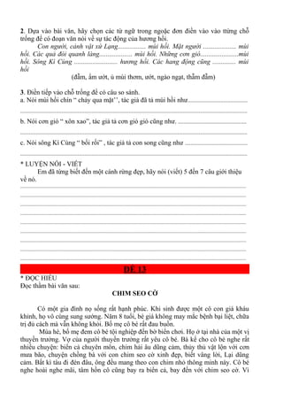 2. Dựa vào bài văn, hãy chọn các từ ngữ trong ngoặc đơn điền vào vào ttừng chỗ
trống để có đoạn văn nói về sự tác động của hương hồi.
Con người, cảnh vật xứ Lạng................. mùi hồi. Mặt người .................... mùi
hồi. Các quả đòi quanh làng.................... mùi hồi. Những cơn gió.......................mùi
hồi. Sông Kì Cùng .......................... hương hồi. Các hang động cũng .............. mùi
hồi
(đẫm, ẩm ướt, ủ mùi thơm, ướt, ngào ngạt, thẫm đẫm)
3. Điền tiếp vào chỗ trống để có câu so sánh.
a. Nói mùi hồi chín “ chảy qua mặt’’, tác giả đã tả mùi hồi như..........................................
...............................................................................................................................................................
b. Nói cơn gió “ xôn xao”, tác giả tả cơn gió gió cũng như. ................................................
...............................................................................................................................................................
c. Nói sông Kì Cùng “ bối rối” , tác giả tả con song cũng như ............................................
...............................................................................................................................................................
* LUYỆN NÓI - VIẾT
Em đã từng biết đến một cánh rừng đẹp, hãy nói (viết) 5 đến 7 câu giới thiệu
về nó.
.............................................................................................................................................................................
.............................................................................................................................................................................
.............................................................................................................................................................................
.............................................................................................................................................................................
.............................................................................................................................................................................
.............................................................................................................................................................................
.............................................................................................................................................................................
.............................................................................................................................................................................
.............................................................................................................................................................................
ĐỀ 13
* ĐỌC HIỂU
Đọc thầm bài văn sau:
CHIM SEO CỜ
Có một gia đình nọ sống rất hạnh phúc. Khi sinh được một cô con giá kháu
khỉnh, họ vô cùng sung sướng. Năm 8 tuổi, bé giá không may mắc bệnh bại liệt, chữa
trị đủ cách mà vẫn không khỏi. Bố mẹ cô bé rất đau buồn.
Mùa hè, bố mẹ đem cô bé tội nghiệp đến bờ biển chơi. Họ ở tại nhà của một vị
thuyền trưởng. Vợ của người thuyền trưởng rất yêu cô bé. Bà kể cho cô bé nghe rất
nhiều chuyện: biển cả chuyên môn, chim hải âu dũng cảm, thủy thủ vật lộn với cơn
mưa bão, chuyện chồng bà với con chim seo cờ xinh đẹp, biết vâng lời, Lại dũng
cảm. Bất kì tàu đi đén đâu, ông đều mang theo con chim nhỏ thông minh này. Cô bé
nghe hoài nghe mãi, tâm hồn cô cũng bay ra biển cả, bay đến với chim seo cờ. Vì
 