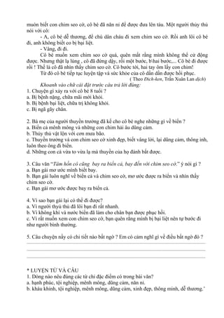 muón biết con chim seo cờ, cô bé đã năn nỉ để được đưa lên tàu. Một người thủy thủ
nói với cô:
- A, cô bé dễ thương, để chú dân cháu đi xem chim seo cờ. Rồi anh lôi cô bé
đi, anh không biết co bị bại liệt.
- Vâng, đi đi.
Cô bé muốn xem chim seo cờ quá, quên mất rằng mình không thể cử động
được. Nhưng thật lạ lùng , cô đã đứng dậy, rồi một bước, bhai bước,... Cô bé đi được
rồi ! Thế là cô đã nhìn thấy chim seo cờ. Cô bước tới, hai tay ôm lấy con chim!
Từ đó cô bé tiếp tục luyện tập và sức khỏe của cô dần dần được hồi phục.
( Theo Đich-ken, Trần Xuân Lan dịch)
Khoanh vào chữ cái đặt trước câu trả lời đúng:
1. Chuyện gì xảy ra với cô bé 8 tuổi ?
a. Bị bệnh nặng, chữa mãi mới khỏi.
b. Bị bệnh bại liệt, chữa trị không khỏi.
c. Bị ngã gãy chân.
2. Bà mẹ của người thuyền trưởng đã kể cho cô bé nghe những gì về biển ?
a. Biển cả mênh mông và những con chim hải âu dũng cảm.
b. Thủy thủ vật lộn với cơn mưa bão.
c. Thuyền trưởng và con chim seo cờ xinh đẹp, biết vâng lời, lại dũng cảm, thông inh,
luôn theo ông đi biển.
d. Những con cá vừa to vừa lạ mà thuyền của họ đánh bắt được.
3. Câu văn “Tâm hồn cô cũng bay ra biển cả, bay đến với chim seo cờ.” ý nói gì ?
a. Bạn gái mơ ước mình biết bay.
b. Bạn gái luôn nghĩ về biển cả và chim seo cờ, mơ ước được ra biển và nhìn thấy
chim seo cờ.
c. Bạn gái mơ ước được bay ra biển cả.
4. Vì sao bạn gái lại có thể đi được?
a. Vì người thyủ thủ đã lôi bạn đi rất nhanh.
b. Vì không khí và nước biển đã làm cho chân bạn được phục hồi.
c. Vì rất muốn xem con chim seo cờ, bạn quên rằng mình bị bại liệt nên tự bước đi
như người bình thường.
5. Câu chuyện nầy có chi tiết nào bất ngờ ? Em có cảm nghĩ gì về điều bất ngờ đó ?
.............................................................................................................................................................................
.............................................................................................................................................................................
.............................................................................................................................................................................
* LUYỆN TỪ VÀ CÂU
1. Dòng nào nêu đúng các từ chỉ đặc điểm có trong bài văn?
a. hạnh phúc, tội nghiệp, mênh mông, dũng cảm, năn nỉ.
b. kháu khỉnh, tội nghiệp, mênh mông, dũng cảm, xinh đẹp, thông minh, dễ thương.’
 