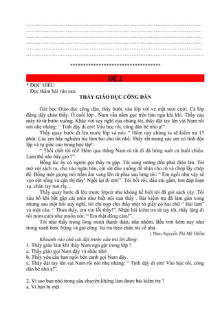 …………………………………………………………………………………………
…………………………………………………………………………………………
…………………………………………………………………………………………
…………………………………………………………………………………………
…………………………………………………………………………………………
………………………………………………………………………………………….
***********************************
ĐỀ 2
* ĐỌC HIỂU
Đọc thầm bài văn sau:
THẦY GIÁO DỤC CÔNG DÂN
Giờ học Giáo dục công dân, thầy bước vào lớp với vẻ mặt tươi cười. Cả lớp
đứng dậy chào thầy. Ở cuối lớp , Nam vẫn nằm gục trên bàn ngủ khì khì. Thầy cau
mày từ từ bước xuống. Khác với suy nghĩ của chúng tôi, thầy đặt tay lên vai Nam rồi
nói nhẹ nhàng: “ Tỉnh dậy đi em! Vào học rồi, công dân bé nhỏ ạ!”.
Thầy quay bước đi lên trước lớp và nói: “ Hôm nay chúng ta sẽ kiểm tra 15
phút. Các em hãy nghiêm túc làm bài cho tốt nhé. Thầy rất mong các em có tính độc
lập và tự giác cao trong học tập”.
“ Thôi chết tôi rồi! Hôm qua thằng Nam rủ tôi đi đá bóng suốt cả buổi chiều.
Làm thế nào bây giờ ?”.
Bỗng lúc ấy có người gọi thầy ra gặp. Tôi sung sướng đến phát điên lên. Tôi
mở vội sách ra, cho vào ngăn bàn, cúi sát đầu xuống để nhìn cho rõ và chép lấy chép
để. Bỗng một giọng nói trầm ấm vang lên từ phía sau lưng tôi: “ Em ngồi như vậy sẽ
vẹo cột sống và cận thị đấy! Ngồi lại đi em!”. Tôi bối rối, đầu cúi gằm, tim đập loạn
xạ, chân tay run rẩy...
Thầy quay bước đi lên trước lớpcứ như không hề biết tôi đã giở sách vậy. Tôi
xấu hổ khi bắt gặp cái nhìn như biết nói của thầy . Bài kiểm tra đã làm gần xong
nhưng sau một hồi suy nghĩ, tôi chỉ nọp cho thầy một tờ giấy có hai chữ “ Bài làm”
và một câu: “ Thưa thầy, em xin lỗi thầy!”. Nhận bài kiểm tra từ tay tôi, thầy lặng đi
rồi mỉm cười như muốn nói: “ Em thật dũng cảm!”.
Tôi như thấy trong lòng mình thanh thản, nhẹ nhõm. Bầu trời hôm nay như
trong xanh hơn. Nắng và gió cũng líu ríu theo chân tôi về nhà.
( Theo Nguyễn Thị Mỹ Hiền)
Khoanh vào chữ cái đặt trước câu trả lời đúng:
1. Thầy giáo làm khi thấy Nam ngủ gật trong lớp ?
a, Thầy giáo gọi Nam dậy và nhắc nhở.
b, Thầy yêu cầu bạn ngồi bên cạnh gọi Nam dậy.
c, Thầy đặt tay lên vai Nam rồi nói nhẹ nhàng: “ Tỉnh dậy đi em! Vào học rồi, công
dân bé nhỏ ạ!”.
2. Vì sao bạn nhỏ trong câu chuyện không làm được bài kiểm tra ?
a, Vì bạn bị mệt.
 