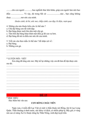 ..........cho con người ..............bao nghềnh thác khó khăn, giúp con người làm nên bao
điều ....................... Vì vậy, dù trong bất cứ .........................nào , bạn cũng không
được ..................mơ ước của mình.
(hoàn cảnh, từ bỏ, ước mơ, chắp cánh, cao đẹp, kì diệu, vượt qua)
4. Những câu nào thuộc kiểu câu Ai thế nào ?
a. Chú đại bàng con rất xinh đẹp.
b. Đại bàng được nuôi lớn như một chú gà.
c. Tâm hồn đại bàng khao khát một điều gì đó cao xa hơn.
d. Đại bàng đã nói ra điều mơ ước đó của mình.
5. Viết các câu theo mẫu Ai thế nào ? để nhận xét về :
a. Đại bàng.
b. Những con gà.
.............................................................................................................................................................................
.............................................................................................................................................................................
.............................................................................................................................................................................
* LUYỆN NÓI - VIẾT
Em cũng đã từng ước mơ. Hãy kể lại những việc em đã làm để đạt được ước
mơ đó.
.............................................................................................................................................................................
.............................................................................................................................................................................
.............................................................................................................................................................................
.............................................................................................................................................................................
.............................................................................................................................................................................
.............................................................................................................................................................................
.............................................................................................................................................................................
.............................................................................................................................................................................
.............................................................................................................................................................................
ĐỀ 15
* ĐỌC HIỂU
Đọc thầm bài văn sau:
CON RỒNG CHÁU TIÊN
Ngày xưa, ở miền đất Lạc Việt có một vị thần thuộc nòi Rồng, tên là Lạc Long
Quân. Thần thường ở dưới nước, sức khỏe vô địch, có nhiều phép lạ. Bấy giờ, ở vùng
núi cao có nàng Âu Cơ thuộc dòng họ Thần Nông, xinh đẹp tuyệt trần.
 