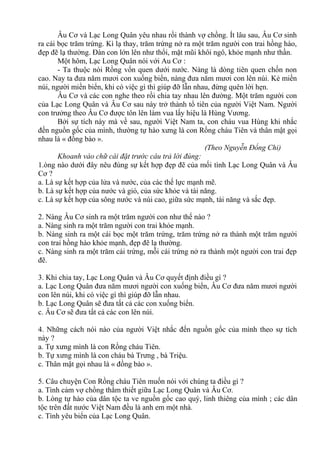 Âu Cơ và Lạc Long Quân yêu nhau rồi thành vợ chồng. Ít lâu sau, Âu Cơ sinh
ra cái bọc trăm trứng. Kì lạ thay, trăm trứng nở ra một trăm người con trai hồng hào,
đẹp đẽ lạ thường. Đàn con lớn lên như thổi, mặt mũi khôi ngô, khỏe mạnh như thần.
Một hôm, Lạc Long Quân nói với Au Cơ :
- Ta thuộc nòi Rồng vốn quen dưới nước. Nàng là dòng tiên quen chốn non
cao. Nay ta đưa năm mươi con xuống biển, nàng đưa năm mươi con lên núi. Kẻ miền
núi, người miền biển, khi có việc gì thì giúp đỡ lẫn nhau, đừng quên lời hẹn.
Âu Cơ và các con nghe theo rồi chia tay nhau lên đường. Một trăm người con
của Lạc Long Quân và Âu Cơ sau này trở thành tổ tiên của người Việt Nam. Người
con trưởng theo Âu Cơ được tôn lên làm vua lấy hiệu là Hùng Vương.
Bởi sự tích này mà về sau, người Việt Nam ta, con cháu vua Hùng khi nhắc
đến nguồn gốc của mình, thường tự hào xưng là con Rồng cháu Tiên và thân mật gọi
nhau là « đồng bào ».
(Theo Nguyễn Đổng Chi)
Khoanh vào chữ cái đặt trước câu trả lời đúng:
1.òng nào dưới đây nêu đúng sự kết hợp đẹp đẽ của mối tình Lạc Long Quân và Âu
Cơ ?
a. Là sự kết hợp của lửa và nước, của các thế lực mạnh mẽ.
b. Là sự kết hợp của nước và gió, của sức khỏe và tài năng.
c. Là sự kết hợp của sông nước và núi cao, giữa sức mạnh, tài năng và sắc đẹp.
2. Nàng Âu Cơ sinh ra một trăm người con như thế nào ?
a. Nàng sinh ra một trăm người con trai khỏe mạnh.
b. Nàng sinh ra một cái bọc một trăm trứng, trăm trứng nở ra thành một trăm người
con trai hồng hào khỏe mạnh, đẹp đẽ lạ thường.
c. Nàng sinh ra một trăm cái trứng, mỗi cái trứng nở ra thành một người con trai đẹp
đẽ.
3. Khi chia tay, Lạc Long Quân và Âu Cơ quyết định điều gì ?
a. Lạc Long Quân đưa năm mươi người con xuống biển, Âu Cơ đưa năm mươi người
con lên núi, khi có việc gì thì giúp đỡ lẫn nhau.
b. Lạc Long Quân sẽ đưa tất cả các con xuống biển.
c. Âu Cơ sẽ đưa tất cả các con lên núi.
4. Những cách nói nào của người Việt nhắc đến nguồn gốc của mình theo sự tích
này ?
a. Tự xưng mình là con Rồng cháu Tiên.
b. Tự xưng mình là con cháu bà Trưng , bà Triệu.
c. Thân mật gọi nhau là « đồng bào ».
5. Câu chuyện Con Rồng cháu Tiên muốn nói với chúng ta điều gì ?
a. Tình cảm vợ chồng thắm thiết giữa Lạc Long Quân và Âu Cơ.
b. Lòng tự hào của dân tộc ta ve nguồn gốc cao quý, linh thiêng của mình ; các dân
tộc trên đất nước Việt Nam đều là anh em một nhà.
c. Tình yêu biển của Lạc Long Quân.
 