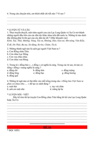 6. Trong câu chuyện trên, em thích nhất chi tiết nào ? Vì sao ?
.............................................................................................................................................................................
.............................................................................................................................................................................
.............................................................................................................................................................................
* LUYỆN TỪ VÀ CÂU
1. Theo truyền thuyết, một trăm người con của Lạc Long Quân và Âu Cơ trở thành
những người đầu tiên của các dân tộc khác nhau trên đất nước ta. Những từ nào dưới
đây không phải là tên gọi của các dân tộc đó ? (Hãy khoanh vào)
Kinh, Tày, Thái, Mường, Nùng, Tác-ta, Hmông, Dao, Gia-rai, Mơ-nông, Vân Kiều,
Ê-đê, Do Thái, Ba-na, Xơ-đăng, Kơ-ho, Chăm, Tà-ôi.
2. Những thành ngữ nào là cách gọi người Việt Nam ta ?
a. Con Rồng cháu Tiên.
b. Con cháu Lạc Hồng
c. Con vua cháu chúa.
d. Con cháu vua Hùng.
3. Trong từ « đồng bào » , « đồng » có nghĩa là cùng. Trong các từ sau, từ nào có
tiếng « đồng » mang nghĩa là cùng ?
a. đồng chí b. đồng tâm c. đồng ruộng
d. đồng lòng e. đồng bạc g. đồng hương
h. đồng quê
4. Những từ ngữ nào có thẻ điền vào chỗ trống trong câu « Đồng bào Việt Nam ta
phải coi nhau như...... » để tạo so sánh đúng ?
a. ruột thịt c. tay với chân
b. anh em một nhà d. măng ấp bẹ
* LUYỆN NÓI - VIẾT
Hãy kể tóm tắt lại truyện Con Rồng cháu Tiên bằng lời kể của Lạc Long Quân
hoặc Âu Cơ.
.........................................................................................................................................
.........................................................................................................................................
.........................................................................................................................................
.........................................................................................................................................
.........................................................................................................................................
.........................................................................................................................................
.........................................................................................................................................
.........................................................................................................................................
******************************
ĐỀ 16
* ĐỌC HIỂU
 