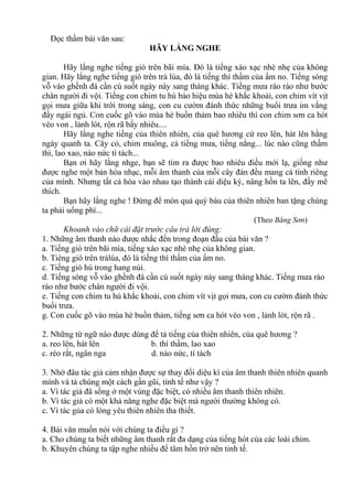 Đọc thầm bài văn sau:
HÃY LẮNG NGHE
Hãy lắng nghe tiếng gió trên bãi mía. Đó là tiếng xào xạc nhè nhẹ của không
gian. Hãy lắng nghe tiếng gió trên trà lúa, đó là tiếng thì thầm của ấm no. Tiếng sóng
vỗ vào ghềnh đá cần cù suốt ngày này sang tháng khác. Tiếng mưa rào rào như bước
chân người đi vội. Tiếng con chim tu hú báo hiệu mùa hè khắc khoải, con chim vít vịt
gọi mưa giữa khi trời trong sáng, con cu cườm đánh thức những buổi trưa im vắng
đầy ngái ngủ. Con cuốc gõ vào mùa hè buồn thảm bao nhiêu thì con chim sơn ca hót
véo von , lảnh lót, rộn rã bấy nhiêu....
Hãy lắng nghe tiếng của thiên nhiên, của quê hương cứ reo lên, hát lên hằng
ngày quanh ta. Cây cỏ, chim muông, cả tiếng mưa, tiếng nắng... lúc nào cũng thầm
thì, lao xao, náo nức tí tách...
Bạn ơi hãy lắng nhge, bạn sẽ tìm ra được bao nhiêu điều mới lạ, giống như
được nghe một bản hòa nhạc, mỗi âm thanh của mỗi cây đàn đều mang cá tính riêng
của mình. Nhưng tất cả hòa vào nhau tạo thành cái diệu kỳ, nâng hồn ta lên, đầy mê
thích.
Bạn hãy lắng nghe ! Đừng để món quả quý báu của thiên nhiên ban tặng chúng
ta phải uổng phí...
(Theo Băng Sơn)
Khoanh vào chữ cái đặt trước câu trả lời đúng:
1. Những âm thanh nào được nhắc đến trong đoạn đầu của bài văn ?
a. Tiếng gió trên bãi mía, tiếng xào xạc nhè nhẹ của không gian.
b. Tiéng gió trên tràlúa, đó là tiếng thì thầm của ấm no.
c. Tiếng gió hú trong hang núi.
d. Tiếng sóng vỗ vào ghềnh đá cần cù suốt ngày này sang tháng khác. Tiếng mưa rào
rào như bước chân người đi vội.
e. Tiếng con chim tu hú khắc khoải, con chim vít vịt gọi mưa, con cu cườm đánh thức
buổi trưa.
g. Con cuốc gõ vào mùa hè buồn thảm, tiếng sơn ca hót véo von , lảnh lót, rộn rã .
2. Những từ ngữ nào được dùng để tả tiếng của thiên nhiên, của quê hương ?
a. reo lên, hát lên b. thì thầm, lao xao
c. réo rắt, ngân nga d. náo nức, tí tách
3. Nhờ đâu tác giả cảm nhận được sự thay đổi diệu kì của âm thanh thiên nhiên quanh
mình và tả chúng một cách gần gũi, tinh tế như vậy ?
a. Vì tác giả đã sống ở một vùng đặc biệt, có nhiều âm thanh thiên nhiên.
b. Vì tác giả có một khả năng nghe đặc biệt mà người thường không có.
c. Vì tác gủa có lòng yêu thiên nhiên tha thiết.
4. Bài văn muốn nói với chúng ta điều gì ?
a. Cho chúng ta biết những âm thanh rất đa dạng của tiếng hót của các loài chim.
b. Khuyên chúng ta tập nghe nhiều để tâm hồn trở nên tinh tế.
 
