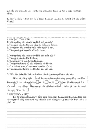 c. Nhắc nhở chúng ta hãy yêu thương những âm thanh, vẻ đẹp kì diệu của thiên
nhiên.
5. Bài văncó nhiều hình ảnh miêu tả âm thanh rất hay. Em thích hình ảnh nào nhất ?
Vì sao?
.............................................................................................................................................................................
.............................................................................................................................................................................
.............................................................................................................................................................................
.............................................................................................................................................................................
…………………………………………………………………………………………
* LUYỆN TỪ VÀ CÂU
1. Những dòng nào sâu đây có hình ảnh so sánh ?
a. Tiếng gió trên trà lúa như tiếng thì thầm của ấm no.
b. Tiếng mưa rào rào như bước chân người đi vội.
c. Tiếng cuốc gõ vào mùa hè buồn thảm.
2. Những dòng nào sau đây có hình ảnh nhân hóa ?
a. Tiếng gió trên trà lúa thì thầm.
b. Tiếng sóng vỗ vào ghềnh đá cần cù.
c. Tiếng con chim tu hú báo hiệu màu hè đã đến.
d. Con chim sơn ca hót véo von, lảnh lót, rộn rã.
e. Tiếng của quê hương reo lên, hát lên, náo nức.
3. Điền dấu phẩy,dấu chấm thích hợp vào từng ô trống để có 4 câu văn.
Nếu chú ý lắng nghe ta sẽ thấy tiếng ban ngày chẳng giống tiếng ban đêm
Ban ngày là con trai mạnh dạn xô bồ hối hả Còn ban đêm là con gái ý tứ
rón rén nhẹ nhàng Lúc con gà báo hiệu bình minh ta bắt gặp bao âm thanh
của ngày ới bắt đầu
* LUYỆN NÓI - VIẾT
Em đã từng ngắm cảnh và lắng nghe những âm thanh quen thuộc của làng quê
vào một buổi sáng bình minh hay khi màn đêm buông xuống. Hãy viết đoạn văn tả lại
cảnh đó.
.............................................................................................................................................................................
.............................................................................................................................................................................
.............................................................................................................................................................................
.............................................................................................................................................................................
.............................................................................................................................................................................
.............................................................................................................................................................................
.............................................................................................................................................................................
.............................................................................................................................................................................
 