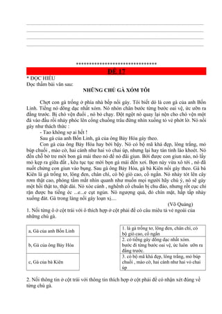.............................................................................................................................................................................
.............................................................................................................................................................................
.............................................................................................................................................................................
.............................................................................................................................................................................
*******************************
ĐỀ 17
* ĐỌC HIỂU
Đọc thầm bài văn sau:
NHỮNG CHÚ GÀ XÓM TÔI
Chợt con gà trống ở phía nhà bếp nổi gáy. Tôi biết dó là con gà của anh Bốn
Linh. Tiếng nó dõng dạc nhất xóm. Nó nhón chân bước từng bước oai vệ, ức ưỡn ra
đằng trước. Bị chó vện đuổi , nó bỏ chạy. Đột ngột nó quay lại nện cho chó vện một
đá vào đầu rồi nhảy phóc lên cổng chuồng trâu đứng nhìn xuống tỏ vẻ phớt lờ. Nó nổi
gáy như thách thức :
- Tao không sợ ai hết !
Sau gà của anh Bốn Linh, gà của ông Bảy Hóa gáy theo.
Con gà của ông Bảy Hóa hay bới bậy. Nó có bộ mã khá đẹp, lông trắng, mỏ
búp chuối , mào cờ, hai cánh như hai vỏ chai úp, nhưng lại hay tán tỉnh láo khoét. Nó
đến chỗ bờ tre mời bon gà mái theo nó để nó đãi giun. Bới được con giun nào, nó lấy
mỏ kẹp ra giữa đất , kêu tục tục mời bọn gà mái đến xơi. Bọn này vừa xô tới , nó đã
nuốt chửng con giun vào bụng. Sau gà ông Bảy Hóa, gà bà Kiên nổi gáy theo. Gà bà
Kiên là gà trống tơ, lông đen, chân chì, có bộ giò cao, cổ ngắn. Nó nhảy tót lên cây
rơm thật cao, phóng tầm mắt nhìn quanh như muốn mọi người hãy chú ý, nó sẽ gáy
một hồi thật to, thật dài. Nó xòe cánh , nghểnh cổ chuẩn bị chu đáo, nhưng rốt cục chỉ
rặn được ba tiếng éc ...e...e cụt ngủn. Nó ngượng quá, đỏ chín mặt, hấp tấp nhảy
xuống đát. Gà trong làng nổi gáy loạn xị....
(Võ Quảng)
1. Nối từng ô ở cột trái với ô thích hợp ở cột phải để có câu miêu tả vẻ ngoài của
những chú gà.
a, Gà của anh Bốn Linh
1. là gà trống tơ, lông đen, chân chì, có
bộ giò cao, cổ ngắn
b, Gà của ông Bảy Hóa
2. có tiếng gáy dõng dạc nhất xóm.
bước đi từng bước oai vệ, ức luôn ưỡn ra
đằng trước.
c, Gà của bà Kiên
3. có bộ mã khá đẹp, lông trắng, mỏ búp
chuối , mào cờ, hai cánh như hai vỏ chai
úp
2. Nối thông tin ở cột trái với thông tin thích hợp ở cột phải để có nhận xét đúng về
từng chú gà.
 
