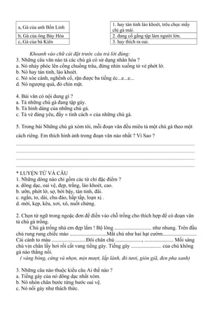 a, Gà của anh Bốn Linh
1. hay tán tỉnh láo khoét, trêu chọc mấy
chị gà mái.
b, Gà của ông Bảy Hóa 2. đang cố gắng tập làm người lớn.
c, Gà của bà Kiên 3. hay thích ra oai.
Khoanh vào chữ cái đặt trước câu trả lời đúng:
3. Những câu văn nào tả các chú gà có sử dụng nhân hóa ?
a. Nó nhảy phóc lên cổng chuồng trâu, đứng nhìn xuống tỏ vẻ phớt lờ.
b. Nó hay tán tỉnh, láo khoét.
c. Nó xòe cánh, nghểnh cổ, rặn được ba tiếng éc...e...e...
d. Nó ngượng quá, đỏ chín mặt.
4. Bải văn có nội dung gì ?
a. Tả những chú gà đang tập gáy.
b. Tả hình dáng của những chú gà.
c. Tả vẻ đáng yêu, đầy « tính cách » của những chú gà.
5. Trong bài Những chú gà xóm tôi, mỗi đoạn văn đều miêu tả một chú gà theo một
cách riêng. Em thích hình ảnh trong đoạn văn nào nhất ? Vì Sao ?
.............................................................................................................................................................................
.............................................................................................................................................................................
.............................................................................................................................................................................
.............................................................................................................................................................................
* LUYỆN TỪ VÀ CÂU
1. Những dòng nào chỉ gồm các từ chỉ đặc điểm ?
a. dõng dạc, oai vệ, đẹp, trắng, láo khoét, cao.
b. ưỡn, phớt lờ, sợ, bới bậy, tán tỉnh, đãi.
c. ngắn, to, dài, chu đáo, hấp tấp, loạn xị .
d. mời, kẹp, kêu, xơi, xô, nuốt chửng.
2. Chọn từ ngữ trong ngoặc đơn để điền vào chỗ trống cho thích hợp để có đoạn văn
tả chú gà trống.
Chú gà trống nhà em đẹp lắm ! Bộ lông ............................ như nhung. Trên đầu
chú rung rung chiếc mào ............................Mắt chú như hai hạt cườm..........................
Cái cánh to màu ..........................Đôi chân chú ...................., ...................... Mối sáng
chú vịn chân lấy hơi rồi cất vang tiếng gáy. Tiếng gáy ....................... của chú không
gà nào thắng nổi.
( vàng bóng, cứng và nhọn, mịn mượt, lấp lánh, đỏ tươi, giòn giã, đen pha xanh)
3. Những câu nào thuộc kiểu câu Ai thế nào ?
a. Tiếng gáy của nó dõng dạc nhất xóm.
b. Nó nhón chân bước từng bước oai vệ.
c. Nó nổi gáy như thách thức.
 