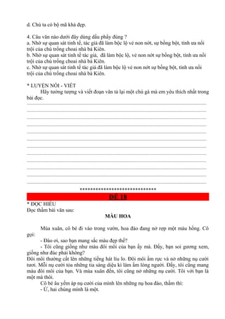 d. Chú ta có bộ mã khá đẹp.
4. Câu văn nào dưới đây dùng dấu phẩy đúng ?
a. Nhờ sự quan sát tinh tế, tác giả đã làm bộc lộ vẻ non nớt, sự bồng bột, tính ưa nổi
trội của chú trống choai nhà bà Kiên.
b. Nhờ sự quan sát tinh tế tác giả, đã làm bộc lộ, vẻ non nớt sự bồng bột, tính ưa nổi
trội của chú trống choai nhà bà Kiên.
c. Nhờ sự quan sát tinh tế tác giả đã làm bộc lộ vẻ non nớt sự bồng bột, tính ưa nổi
trội của chú trống choai nhà bà Kiên.
* LUYỆN NÓI - VIẾT
Hãy tưởng tượng và viết đoạn văn tả lại một chú gà mà em yêu thích nhất trong
bài đọc.
.............................................................................................................................................................................
.............................................................................................................................................................................
.............................................................................................................................................................................
.............................................................................................................................................................................
.............................................................................................................................................................................
.............................................................................................................................................................................
.............................................................................................................................................................................
.............................................................................................................................................................................
.............................................................................................................................................................................
.............................................................................................................................................................................
.............................................................................................................................................................................
.............................................................................................................................................................................
*****************************
ĐỀ 18
* ĐỌC HIỂU
Đọc thầm bài văn sau:
MÀU HOA
Mùa xuân, cô bé đi vào trong vườn, hoa đào đang nở rợp một màu hồng. Cô
gọi:
- Đào ơi, sao bạn mang sắc màu đẹp thế?
- Tôi cũng giống như màu đôi môi của bạn ấy mà. Đấy, bạn soi gương xem,
giống như đúc phải không?
Đôi môi thường cất lên những tiếng hát líu lo. Đôi môi ấm rực và nở những nụ cười
tươi. Mỗi nụ cười tỏa những tia sáng diệu kì làm ấm lòng người. Đấy, tôi cũng mang
màu đôi môi của bạn. Và mùa xuân đến, tôi cũng nở những nụ cười. Tôi với bạn là
một mà thôi.
Cô bé âu yếm áp nụ cười của mình lên những nụ hoa đào, thầm thì:
- Ừ, hai chúng mình là một.
 