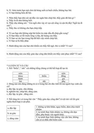 b, Vì hôm trước bạn mải chơi đá bóng suốt cả buổi chiều, không học bài.
c, Vì bạn không hiểu đề bài.
3. Nhìn thấy bạn nhỏ cúi sát đầu vào ngăn bàn chép bài, thầy giáo đã làm gì ?
a, Thầy lờ đi như không biết.
b, Thầy nhẹ nhàng nói: “ Em ngồi như vậy sẽ vẹo cột sống và cận thị đấy! Ngồi lại đi
em!”.
c, Thầy thu vở không cho bạn chép tiếp.
4. Vì sao bạn nhỏ không nộp bài kiểm tra mặc dầu đã chép gần xong?
a, Vì bạn thấy có lỗi trước lòng vị tha, độ lượng của thầy.
b, Vì bạn sợ các bạn trong lớp đã biết việc mình chép bài.
c, Vì bạn sợ bị thầy phạt.
5. Hành động nào của bạn nhỏ khiến em thấy bất ngờ, thú vị nhất? Vì sao?
................................................................................................................................................................................................
................................................................................................................................................................................................
b, Hành động nào của thấy giáo dục công dân khiến em thấy cảm phục nhất? Vì sao?
................................................................................................................................................................................................
................................................................................................................................................................................................
* LUYỆN TỪ VÀ CÂU
1. Nối “thiếu”, “ nhi” với những tiếng chúng có thể kết hợp để tạo từ.
niên niên
khoa thiếu đồng
bệnh gia
hài nhi phụ
2. Dòng nào nêu đúng những từ có ở trong bài chỉ đức tính tốt mà người học sinh cần
có?
a, độc lập, tự giác, nhẹ nhàng.
b, nghiêm túc, chép bài, dũng cảm.
c, độc lập, tự giác , dũng cảm.
3. Nối từng từ ( có trong bài văn “ Thầy giáo dục công dân”) ở cột trái với lời giải
nghĩa thích hợp ở cột phải.
a, độc lập
1. không sợ khó khăn, nguy hiểm, dám chịu trách
nhiệm
b, tự giác
2. tự mình thực hiện nhiệm vụ, không cần dựa
dẫm, phụ thuộc vào người khác.
c, dũng cảm
3. tự mình thực hiện những việc cần làm, không
cần có ai nhắc nhở kiểm soát.
 