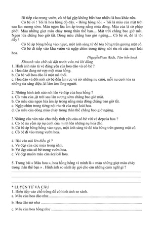 Đi tiếp vào trong vườn, cô bé lại gặp không biết bao nhiêu là hoa khác nữa.
Cô bé ơi ! Tôi là hoa hồng đỏ đây. - Bông hồng nói. - Tôi là màu của mặt trời
sau làn sương sớm. Màu ngọn lửa ấm áp trong nắng mùa đông. Màu của lá cờ phấp
phới. Màu những giọt máu chảy trong thân thể bạn.... Mặt trời chẳng bao giờ mất.
Ngọn lửa chẳng bao giờ tắt. Dòng máu chẳng bao giờ ngừng.... Cô bé ơi, đó là tôi
đấy !
Cô bé áp bông hồng vào ngực, một ánh sáng từ đó tỏa bừng trên gương mặt cô.
Cô bé đi tiếp vào khu vườn và ngập chìm trong tiếng nói ríu rít của mọi loài
hoa.
(NguyễnPhan Hách, Tâm hồn hoa)
Khoanh vào chữ cái đặt trước câu trả lời đúng
1. Hình ảnh nào tả vẻ đáng yêu của hoa đào và cô bé ?
a. Hoa đào đang nở rợp một màu hồng.
b. Cô bé với hoa đào là một mà thôi.
c. Hoa đào và đôi môi cô bé đều ấm rực và nở những nụ cười, mỗi nụ cười tỏa ra
những tia sáng diệu ,kì làm ấm lòng người.
2. Những hình ảnh nào nói lên vẻ đẹp của hoa hồng ?
a. Có màu của ,ặt trời sau làn sương sớm chẳng bao giờ mất.
b. Có màu của ngọn lửa ấm áp trong nắng mùa đông chẳng bao giờ tắt.
c. Ngập chìm trong tiéng nói ríu rít của mọi loài hoa.
d. Có màu của dòng máu chảy trong thân thể chẳng bao giờ ngừng.
3.Những câu văn nào cho thấy tình yêu của cô bé với vẻ đẹpcủa hoa ?
a. Cô bé âu yếm áp nụ cười của mình lên những nụ hoa đào.
b. Cô bé áp bông hồng vào ngực, một ánh sáng từ đó tỏa bừng trên gương mặt cô.
c. Cô bé đi vào trong vườn hoa.
4. Bài văn nói lên điều gì ?
a. Vẻ đẹp của các mùa trong năm.
b. Vẻ đẹp của cô bé trong vườn hoa.
c. Vẻ đẹp muôn màu của áccloài hoa.
5. Trong bài « Màu hoa », hoa hồng hồng ví mình là « màu những giọt máu chảy
trong thân thể bạn » . Hình ảnh so sánh ấy gợi cho em những cảm nghĩ gì ?
.............................................................................................................................................................................
.............................................................................................................................................................................
.............................................................................................................................................................................
* LUYỆN TỪ VÀ CÂU
1. Điền tiếp vào chỗ trống để có hình ảnh so sánh.
a. Màu của hoa đào như...................................................................................................
b. Hoa đào nở như ..........................................................................................................
c. Màu của hoa hồng như ...............................................................................................
 