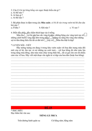 2. Câu Cô bé áp bông hồng vào ngực thuộc kiểu câu gì ?
a. Ai thế nào ?
b. Ai làm gì ?
c. Ai thế nào ?
3. Bộ phận được in đậm trong câu Mùa xuân, cô bé đi vào trong vườn trả lời cho câu
hỏi nào ?
a, Ở đâu ? b. Khi nào ? c. Vì sao ?
4. Điền dấu phẩy, dấu chấm thích hợp vào ô trống.
Mùa thu cô bé gặp bao sắc vàng kì diệu: những bông cúc vàng tươi rực rỡ
những cánh bướm vàng dập dờn trong nắng những tia nắng thu vàng như những
sợi tơ tằm đang thêu lên tất cả đát trời cây cỏ Mùa thu thật là đẹp!
* LUYỆN NÓI - VIẾT
Hãy tưởng tượng em đang ở trong khu vườn xuân với hoa đào mang màu đôi
môi của cô bé, ấm rực và nở những nụ cười tươi,... với hoa hồng đỏ như màu lửa
trong nắng mùa đông, như màu máu chảy trong thân thể,...tất cả gợi cho em rất nhiều
cảm xúc về hoa. Hãy viết một đoạn văn ngắn tả vẻ đẹp của hoa đào (hoặc hoa hồng)
.............................................................................................................................................................................
.............................................................................................................................................................................
............................................................................................................................................................................. .
............................................................................................................................................................................
.............................................................................................................................................................................
............................................................................................................................................................................. .
............................................................................................................................................................................
.............................................................................................................................................................................
............................................................................................................................................................................. .
............................................................................................................................................................................
.............................................................................................................................................................................
............................................................................................................................................................................. .
............................................................................................................................................................................
.............................................................................................................................................................................
.............................................................................................................................................................................
ĐỀ 19
* ĐỌC HIỂU
Đọc thầm bài văn sau:
TIẾNG GÀ TRƯA
Trên đường hành quân xa Cứ hằng năm, hằng năm
 