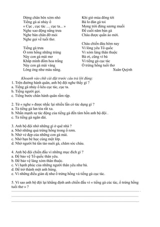 Dừng chân bên xóm nhỏ
Tiếng gà ai nhảy ổ
« Cục , cục tác .... cục ta... »
Nghe xao động nắng trưa
Nghe bàn chân đỡ mỏi
Nghe gọi về tuổi thơ.
Tiếng gà trưa
Ổ rơm hồng những trứng
Này con gà mái mơ
Khắp mình đốm hoa trắng
Này con gà mái vàng
Lông óng như màu nắng.
Khi gió mùa đông tới
Bà lo đàn gà toi
Mong trời đừng sương muối
Để cuối năm bán gà
Cháu được quần áo mới.
Cháu chiến đáu hôm nay
Vì lòng yêu Tổ quốc
Vì xóm làng thân thuộc
Bà ơi, cũng vì bà
Vì tiếng gà cục tác
Ổ trứng hồng tuổi thơ
Xuân Quỳnh
Khoanh vào chữ cái đặt trước câu trả lời đúng:
1. Trên đường hành quân, anh bộ đội nghe thấy gì ?
a. Tiếng gà nhảy ổ kêu cục tác, cục ta.
b. Tiếng người gọi.
c. Tiếng bước chân hành quân rầm rập.
2. Từ « nghe » được nhắc lại nhiều lần có tác dụng gì ?
a. Tả tiếng gà lan tỏa rất xa.
b. Nhấn mạnh sự tác động của tiếng gà đến tâm hồn anh bộ đội .
c. Tả tiếng gà ngân dài.
3. Anh bộ đội nhớ những gì ở quê nhà ?
a. Nhớ những quả trứng hồng trong ổ rơm.
b. Nhớ vẻ đẹp của những con gà mái.
c. Nhớ bạn bè học cùng một lớp.
d. Nhớ người bà tần tảo nuôi gà, chăm sóc cháu.
4. Anh bộ đội chiến đấu vì những mục đích gì ?
a. Để bảo vệ Tổ quốc thân yêu.
b. Để bảo vệ làng xóm thân thuộc.
c. Vì hạnh phúc của những người thân yêu như bà.
d. Để trở thành một anh hùng.
e. Vì những điều giản dị như ổ trứng hồng và tiếng gà cục tác.
5. Vì sao anh bộ đội lại khẳng định anh chiến đấu vì « tiếng gà cúc tác, ổ trứng hồng
tuổi thơ » ?
............................................................................................................................................................................. .
............................................................................................................................................................................
.............................................................................................................................................................................
 