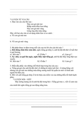 ............................................................................................................................................................................. .
............................................................................................................................................................................
.............................................................................................................................................................................
* LUYỆN TỪ VÀ CÂU
1. Dựa vào các câu thơ sau :
Này con gà mái mơ
Khắp mình đốm hoa trắng
Này con gà mái vàng
Lông óng như màu nắng.
Hãy viết hai câu văn có sử dụng nhân hóa và so sánh :
a. Về con gà mái mơ.
.............................................................................................................................................................................
b. Về con gà mái vàng.
.............................................................................................................................................................................
2. Bộ phận được in đậm trong mỗi câu sau trả lời cho câu hỏi nào ?
a, Khi dừng chân bên xóm nhỏ, nghe tiếng gà nhảy ổ, anh bộ đội đã nhớ về tuổi thơ
ở quê hương.
a1. Khi nào ? a2. Ở đâu ? a3. Làm gì ?
b, Xa nhà, xa quê lâu ngày, nghe thấy một tiếng gà, anh bộ đội thấy lòng thật xao
xuyến.
b1. Khi nào ? b2. Ở đâu ? b3. Làm gì ?
3. Điền dấu phẩy vào những chỗ thích hợp trong hai câu sau :
a. Tiếng gà gợi cho anh bộ đội nhớ về những kỉ niệm tuổi thơ : ổ trứng hồng với
nhưng con gà mái mơ những mùa đông sương muối bộ quần áo mới và hình ảnh
người bà thân yêu.
b. Đối với anh tiếng gà nhảy ổ là tín hiệu của niềm vui của những điều tốt lành hạnh
phúc.
* LUYỆN NÓI - VIẾT
Hãy tưởng tượng em là anh bộ đội trong bài « Tiếng gà trưa », viết về cảm xúc
của minh khi nghe tiếng gà xao động nắng trưa.
.............................................................................................................................................................................
............................................................................................................................................................................. .
............................................................................................................................................................................
.............................................................................................................................................................................
.............................................................................................................................................................................
............................................................................................................................................................................. .
............................................................................................................................................................................
*******************************
 