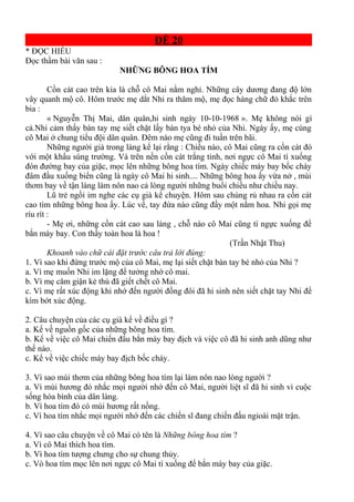 ĐỀ 20
* ĐỌC HIỂU
Đọc thầm bài văn sau :
NHỮNG BÔNG HOA TÍM
Cồn cát cao trên kia là chỗ cô Mai nằm nghỉ. Những cây dương đang độ lớn
vây quanh mộ cô. Hôm trước mẹ dắt Nhi ra thăm mộ, mẹ đọc hàng chữ đỏ khắc trên
bia :
« Nguyễn Thị Mai, dân quân,hi sinh ngày 10-10-1968 ». Mẹ không nói gì
cả.Nhi cảm thấy bàn tay mẹ siết chặt lấy bàn tya bé nhỏ của Nhi. Ngày ấy, mẹ cùng
cô Mai ở chung tiểu đội dân quân. Đêm nào mẹ cũng đi tuần trên bãi.
Những người già trong làng kể lại rằng : Chiều nào, cô Mai cũng ra cồn cát đó
với một khẩu súng trường. Và trên nền cồn cát trắng tinh, nơi ngực cô Mai tì xuống
đón đường bay của giặc, mọc lên những bông hoa tím. Ngày chiếc máy bay bốc cháy
đâm đầu xuống biển cũng là ngày cô Mai hi sinh.... Những bông hoa ấy vừa nở , mùi
thơm bay về tận làng làm nôn nao cả lòng người những buổi chiều như chiều nay.
Lũ trẻ ngồi im nghe các cụ già kể chuyện. Hôm sau chúng rủ nhau ra cồn cát
cao tìm những bông hoa ấy. Lúc về, tay đứa nào cũng đầy một nắm hoa. Nhi gọi mẹ
ríu rít :
- Mẹ ơi, những cồn cát cao sau làng , chỗ nào cô Mai cũng tì ngực xuống để
bắn máy bay. Con thấy toàn hoa là hoa !
(Trần Nhật Thu)
Khoanh vào chữ cái đặt trước câu trả lời đúng:
1. Vì sao khi đứng trước mộ của cô Mai, mẹ lại siết chặt bàn tay bé nhỏ của Nhi ?
a. Vì mẹ muốn Nhi im lặng để tưởng nhớ cô mai.
b. Vì mẹ căm giận kẻ thù đã giết chết cô Mai.
c. Vì mẹ rất xúc động khi nhớ đến người đồng đôi đã hi sinh nên siết chặt tay Nhi để
kìm bớt xúc động.
2. Câu chuyện của các cụ già kể về điều gì ?
a. Kể về nguồn gốc của những bông hoa tím.
b. Kể về việc cô Mai chiến đấu bắn máy bay địch và việc cô đã hi sinh anh dũng như
thế nào.
c. Kể về việc chiếc máy bay địch bốc cháy.
3. Vì sao mùi thơm của những bông hoa tím lại làm nôn nao lòng người ?
a. Vì mùi hương đó nhắc mọi người nhớ đến cô Mai, người liệt sĩ đã hi sinh vì cuộc
sống hòa bình của dân làng.
b. Vì hoa tím đó có mùi hương rất nồng.
c. Vì hoa tím nhắc mọi người nhớ đến các chiến sĩ đang chiến đấu ngioài mặt trận.
4. Vì sao câu chuyện về cô Mai có tên là Những bông hoa tím ?
a. Vì cô Mai thích hoa tím.
b. Vì hoa tím tượng chưng cho sự chung thủy.
c. Vò hoa tím mọc lên nơi ngực cô Mai tì xuống để bắn máy bay của giặc.
 