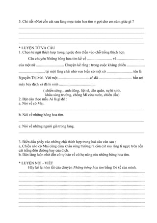 5. Chi tiết «Nơi cồn cát sau làng mọc toàn hoa tím » gợi cho em cảm giác gì ?
.............................................................................................................................................................................
............................................................................................................................................................................. .
............................................................................................................................................................................
.............................................................................................................................................................................
* LUYỆN TỪ VÀ CÂU
1. Chọn từ ngữ thích hợp trong ngoặc đơn điền vào chỗ trống thích hợp.
Câu chuyên Những bông hoa tím kể về ........................... và .............................
của một nữ .............................. Chuyện kể rằng : trong cuộc kháng chiến ....................
..........................., tại một làng chài nhỏ ven biển có một cô ............................ tên là
Nguyễn Thị Mai. Với một ..................................cô đã .................................... bắn rơi
máy bay địch và đã hi sinh .......................................
( chiến công, , anh dũng, liệt sĩ, dân quân, sự hi sinh,
khẩu súng trường, chống Mĩ cứu nước, chiến đấu)
2. Đặt câu theo mẫu Ai là gì để :
a. Nói về cô Mai.
.............................................................................................................................................................................
b. Nói về những bông hoa tím.
.............................................................................................................................................................................
c. Nói về những người già trong làng.
.............................................................................................................................................................................
3. Điền dấu phẩy vào những chỗ thích hợp trong hai câu văn sau :
a, Chiều nào cô Mai cũng cầm khẩu súng trường ra cồn cát sau làng tì ngực trên nền
cát trắng đón đường bay của địch.
b. Dân làng luôn nhớ đến cô tự hào về cô họ nâng niu những bông hoa tím.
* LUYỆN NÓI - VIẾT
Hãy kể lại tóm tắt câu chuyện Những bông hoa tím bằng lời kể của mình.
.........................................................................................................................................
.........................................................................................................................................
.........................................................................................................................................
.........................................................................................................................................
.........................................................................................................................................
.........................................................................................................................................
.........................................................................................................................................
.........................................................................................................................................
.........................................................................................................................................
 