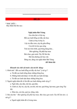 .........................................................................................................................................
.........................................................................................................................................
.........................................................................................................................................
*******************************
ĐỀ 21
* ĐỌC HIỂU :
Đọc thầm bài thơ sau :
Nghệ nhân Bát Tràng
Em cầm bút vẽ lên tay
Đất cao lanh bỗng nở đầy sắc hoa:
Cánh cò bay lả bay la
Lũy tre đầu xóm, cây đa giữa đồng.
Con đò lá trúc qua sông
Trái mơ tròn trĩnh, quả bòng đung đưa...
Bút nghiêng, lất phất hạt mưa
Bút chao, gợn nước Tây Hồ lăn tăn.
Hài hòa đường nét hoa văn
Dáng em, dáng của nghệ nhân Bát Tràng.
Hồ Minh Hà
Khoanh vào chữ cái trước câu trả lời đúng:
1. Hình ảnh “ đất cao lanh bỗng nở đầy sắc hoa” ý nói gì ?
a. Từ đất cao lanh trồng được những bông hoa.
b. Những hình ảnh được vẽ trên đất cao lanh rất đẹp.
c. Từ đất cao lanh nặn được những bông hoa.
2. Người nghệ nhân đã vẽ lên đất cao lanh những cảnh vật gì ?
a. Ngôi nhà, cây dừa, trái táo, quả đào.
b. Cánh cò, lũy tre, cây đa, con đò, trái mơ, quả bòng, hạt mưa, gợn sóng Tây
Hồ.
c. Mưa rào, con tàu, quả na, trăng, mây.
3. Hai câu thơ “ Bút nghiêng lất phất hạt mưa. Bút chao gợn nước Tây Hồ lăn tăn » ý
nói gì ?
a. Người nghệ nhân đã vẽ trong mưa.
 