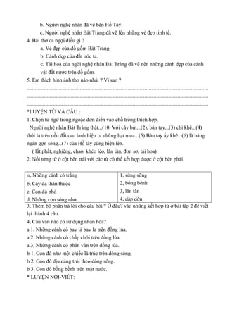 b. Người nghệ nhân đã vẽ bên Hồ Tây.
c. Người nghệ nhân Bát Tràng đã vẽ lên những vẻ đẹp tinh tế.
4. Bài thơ ca ngợi điều gì ?
a. Vẻ đẹp của đồ gốm Bát Tràng.
b. Cảnh đẹp của đất nớc ta.
c. Tài hoa của ngời nghệ nhân Bát Tràng đã vẽ nên những cảnh đẹp của cảnh
vật đất nước trên đồ gốm.
5. Em thích hình ảnh thơ nào nhất ? Vì sao ?
.........................................................................................................................................
.........................................................................................................................................
.........................................................................................................................................
*LUYỆN TỪ VÀ CÂU :
1. Chọn từ ngữ trong ngoặc đơn điền vào chỗ trống thích hợp.
Người nghệ nhân Bát Tràng thật...(10. Với cây bút...(2), bàn tay...(3) chỉ khẽ...(4)
thôi là trên nền đất cao lanh hiện ra những hạt mưa...(5).Bàn tay ấy khẽ...(6) là hàng
ngàn gợn sóng...(7) của Hồ tây cũng hiện lên.
( lất phất, nghiêng, chao, khéo léo, lăn tăn, đơn sơ, tài hoa)
2. Nối từng từ ở cột bên trái với các từ có thể kết hợp được ở cột bên phải.
a, Những cánh cò trắng
b, Cây đa thân thuộc
c, Con đò nhỏ
d, Những con sóng nhỏ
1, sừng sững
2, bồng bềnh
3, lăn tăn
4, dập dờn
3, Thêm bộ phận trả lời cho câu hỏi “ Ở đâu? vào những kết hợp từ ở bài tập 2 để viết
lại thành 4 câu.
4, Câu văn nào có sử dụng nhân hóa?
a 1, Những cánh cò bay lả bay la trên đồng lúa.
a 2, Những cánh cò chấp chới trên đồng lúa.
a 3, Những cánh cò phân vân trên đồng lúa.
b 1, Con đò như một chiếc lá trúc trên dòng sông.
b 2, Con đò dịu dàng trôi theo dòng sông.
b 3, Con đò bồng bềnh trên mặt nước.
* LUYỆN NÓI-VIẾT:
 