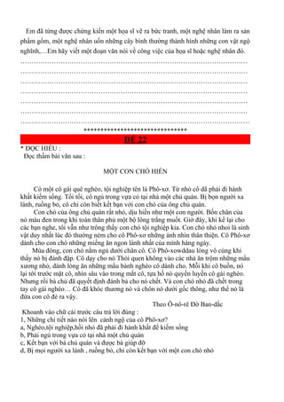 Em đã từng được chứng kiến một họa sĩ vẽ ra bức tranh, một nghệ nhân làm ra sản
phẩm gốm, một nghệ nhân uốn những cây bình thường thành hình những con vật ngộ
nghĩnh,…Em hãy viết một đoạn văn nói về công việc của họa sĩ hoặc nghệ nhân đó.
…………………………………………………………………………………………
…………………………………………………………………………………………
…………………………………………………………………………………………
…………………………………………………………………………………………
…………………………………………………………………………………………
…………………………………………………………………………………………
………………………………………………………………………………………….
*******************************
ĐỀ 22
* ĐỌC HIỂU :
Đọc thầm bài văn sau :
MỘT CON CHÓ HIỀN
Có một cô gái quê nghèo, tội nghiệp tên là Phô-xơ. Từ nhỏ cô dã phải đi hành
khất kiếm sống. Tối tối, cô ngủ trong vựa cỏ tại nhà một chủ quán. Bị bọn người xa
lánh, ruồng bỏ, cô chỉ còn biết kết bạn với con chó của ông chủ quán.
Con chó của ông chủ quán rất nhỏ, dịu hiền như một con người. Bốn chân của
nó màu đen trong khi toàn thân phủ một bộ lông trắng muốt. Giờ đây, khi kể lại cho
các bạn nghe, tôi vẫn như trông thấy con chó tội nghiệp kia. Con chó nhỏ nhoi là sinh
vật duy nhất lúc đó thường ném cho cô Phô-xơ những ánh nhìn thân thiện. Cô Phô-xơ
dành cho con chó những miếng ăn ngon lành nhất của mình hàng ngày.
Mùa đông, con chó nằm ngủ dưới chân cô. Cô Phô-xowddau lòng vô cùng khi
thấy nó bị đánh đập. Cô dạy cho nó Thói quen không vào các nhà ăn trộm những mẩu
xương nhỏ, dành lòng ăn những mẩu bánh nghèo cô dành cho. Mỗi khi cô buồn, nó
lại tới trước mặt cô, nhìn sâu vào trong mắt cô, tựa hồ nó quyến luyến cô gái nghèo.
Nhưng rồi bà chủ đã quyết định đánh bả cho nó chết. Và con chó nhỏ đã chết trong
tay cô gái nghéo… Cô đã khóc thương nó và chôn nó dưới gốc thông, như thể nó là
đứa con cô đẻ ra vậy.
Theo Ô-nô-rê Đờ Ban-dắc
Khoanh vào chữ cái trước câu trả lời đúng :
1, Những chi tiết nào nói lên cảnh ngộ của cô Phô-xơ?
a, Nghèo,tội nghiệp,hồi nhỏ đã phải đi hành khất để kiếm sống
b, Phải ngủ trong vựa cỏ tại nhà một chủ quán
c, Kết bạn với bà chủ quán và được bà giúp đỡ
d, Bị mọi người xa lánh , ruồng bỏ, chỉ còn kết bạn với một con chó nhỏ
 