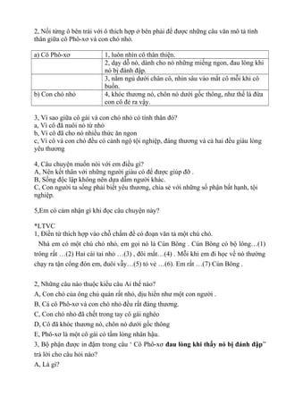 2, Nối từng ô bên trái với ô thích hợp ở bên phải để được những câu văn mô tả tình
thân giữa cô Phô-xơ và con chó nhỏ.
a) Cô Phô-xơ 1, luôn nhìn cô thân thiện.
2, dạy dỗ nó, dành cho nó những miếng ngon, đau lòng khi
nó bị đánh đập.
3, nằm ngủ dưới chân cô, nhìn sâu vào mắt cô mỗi khi cô
buồn.
b) Con chó nhỏ 4, khóc thương nó, chôn nó dưới gốc thông, như thể là đứa
con cô đẻ ra vậy.
3, Vì sao giữa cô gái và con chó nhỏ có tình thân đó?
a, Vì cô đã nuôi nó từ nhỏ
b, Vì cô đã cho nó nhiều thức ăn ngon
c, Vì cô và con chó đều có cảnh ngộ tội nghiệp, đáng thương và cả hai đều giàu lòng
yêu thương
4, Câu chuyện muốn nói với em điều gì?
A, Nên kết thân với những người giàu có để được giúp đỡ .
B, Sống độc lập không nên dựa dẫm người khác.
C, Con người ta sống phải biết yêu thương, chia sẻ với những số phận bất hạnh, tội
nghiệp.
5,Em có cảm nhận gì khi đọc câu chuyện này?
*LTVC
1, Điền từ thích hợp vào chỗ chấm để có đoạn văn tả một chú chó.
Nhà em có một chú chó nhỏ, em gọi nó là Cún Bông . Cún Bông có bộ lông…(1)
trông rất …(2) Hai cái tai nhỏ …(3) , đôi mắt…(4) . Mỗi khi em đi học về nó thường
chạy ra tận cổng đón em, đuôi vẫy…(5) tỏ vẻ …(6). Em rất …(7) Cún Bông .
2, Những câu nào thuộc kiểu câu Ai thế nào?
A, Con chó của ông chủ quán rất nhỏ, dịu hiền như một con người .
B, Cả cô Phô-xơ và con chó nhỏ đều rất đáng thương.
C, Con chó nhỏ đã chết trong tay cô gái nghèo
D, Cô đã khóc thương nó, chôn nó dưới gốc thông
E, Phô-xơ là một cô gái có tấm lòng nhân hậu.
3, Bộ phận được in đậm trong câu ‘ Cô Phô-xơ đau lòng khi thấy nó bị đánh đập”
trả lời cho câu hỏi nào?
A, Là gì?
 