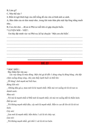 B, Làm gì?
C, Như thế nào ?
4, Điền từ ngữ thích hợp vào chỗ trống để câu văn có hình ảnh so sánh.
A, Bàn chân của nó đen mượt như...trong khi toàn thân phủ một lớp lông trắng muốt
như...
B, Con chó như ... đã an ủi Phô-xơ mỗi khi cô gặp chuyện buồn.
* LUYỆN NÓI – VIẾT :
Em hãy đặt mình vào vai Phô-xơ, kể lại chuyện ‘ Một con chó hiền’.
.........................................................................................................................................
.........................................................................................................................................
.........................................................................................................................................
.........................................................................................................................................
.........................................................................................................................................
.........................................................................................................................................
.........................................................................................................................................
*******************************
ĐỀ 23
* ĐỌC HIỂU :
Đọc thầm bài văn sau :
Lúc này đang là mùa đông. Một chú gà đi đến 1 dòng sông bị đóng băng, chú đặt
chân xuống dòng sông, chú cảm thấy lạnh buốt và thốt lên:
_Ôi băng! Anh mạnh mẽ biết bao.
Băng liền nói:
_ Không đâu gà ạ, mưa mới là kẻ mạnh nhất. Hắn mà rơi xuống tôi là tôi tan ra
thành nước.
Mưa nói:
_Tôi mà là mạnh nhất à?Đất mới là mạnh nhất, tôi mà rơi xuống đất là thấm luôn.
Đất lại nói:
_Tôi không mạnh nhất đâu, cây mới là mạnh nhất. Hắn to cao đè lên tôi là tôi toi
luôn.
Cây nói:
_Lửa mới là mạnh nhất, hắn thiêu 1 cái là tôi cháy rụi.
Lửa nói:
_Tôi không mạnh nhất, gió thổi 1 cái là tôi toi luôn.
 