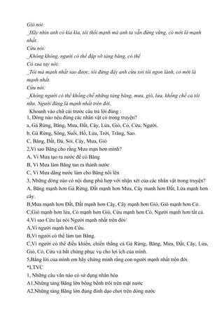 Gió nói:
_Hãy nhìn anh cỏ kia kìa, tôi thổi mạnh mà anh ta vẫn đứng vững, cỏ mới là mạnh
nhất.
Cừu nói:
_Không không, người có thể đập vỡ tảng băng, có thể
Cỏ xua tay nói:
_Tôi mà mạnh nhất sao được, tôi đứng đây anh cừu xơi tôi ngon lành, cỏ mới là
mạnh nhất.
Cừu nói:
_Không người có thể khống chế những tảng băng, mưa, gió, lửa, khống chế cả tôi
nữa. Người đúng là mạnh nhất trên đời.
Khoanh vào chữ cái trước câu trả lời đúng :
1, Dòng nào nêu đúng các nhân vật có trong truyện?
a, Gà Rừng, Băng, Mưa, Đất, Cây, Lửa, Gió, Cỏ, Cừu, Người.
b, Gà Rừng, Sông, Suối, Hồ, Lửa, Trời, Trăng, Sao.
C, Băng, Đất, Đá, Sỏi, Cây, Mưa, Gió
2,Vì sao Băng cho rằng Mưa mạn hơn mình?
A, Vì Mưa tạo ra nước để có Băng
B, Vì Mưa làm Băng tan ra thành nước
C, Vì Mưa dâng nước làm cho Băng nổi lên
3, Những dòng nào có nội dung phù hợp với nhận xét của các nhân vật trong truyện?
A, Băng mạnh hơn Gà Rừng, Đất mạnh hơn Mưa, Cây manh hơn Đất, Lửa mạnh hơn
cây.
B,Mưa mạnh hơn Đất, Đất mạnh hơn Cây, Cây mạnh hơn Gió, Gió mạnh hơn Cỏ.
C,Gió mạnh hơn lửa, Cỏ mạnh hơn Gió, Cừu mạnh hơn Cỏ, Người mạnh hơn tất cả.
4,Vì sao Cừu lại nói Người mạnh nhất trên đời/
A,Vì người mạnh hơn Cừu.
B,Vì người có thể làm tan Băng.
C,Vì người có thể điều khiển, chiến thắng cả Gà Rừng, Băng, Mưa, Đất, Cây, Lửa,
Gió, Cỏ, Cừu và bắt chúng phục vụ cho lợi ích của mình.
5,Bằng lời của mình em hãy chứng minh rằng con người mạnh nhất trên đời.
*LTVC
1, Những câu văn nào có sử dụng nhân hóa
A1,Những tảng Băng lớn bông bềnh trôi trên mặt nước
A2,Những tảng Băng lớn đủng đỉnh dạo chơi trên dòng nước
 