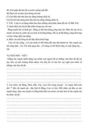 B1,Trời giận dữ trút tất cả nước xuống mặt đất.
B2,Mưa xối xả như cầm thùng mà trút
C1,Gió thổi nhè nhẹ làm lay động những chiếc lá.
C2,Chị Gió dịu dàng lướt nhẹ làm lay động những chiếc lá.
2, Viết 3 câu có sử dụng nhân hóa theo những cách khác nhau để nói về Mặt Trời.
3, Gạch dưới các từ chỉ đặc điểm trong các câu sau:
Băng mạnh mẽ và lạnh giá . Băng có thể làm đong cứng mọi vật. Màu sắc rực rỡ củ
muôn vàn hoa lá, cảnh vật vui tươi sẽ bị đóng băng. Tất cả sẽ bất động, cứng đờ trong
vỏ bọc vững chắc của băng.
4, Điền vào chỗ trống từ chỉ đặc điểm thích hợp.
Lửa với sức nóng…(1) của mình có thể thiêu đốt mọi thứ thành tro. Sức mạnh của
lửa cũng thật…(2). Chỉ một ngọn lửa…(3) cũng có thể thiêu cháy cả một rừng cây…
(4).
*LUYỆN NÓI – VIẾT :
1.Bằng sức mạnh, hành động của mình, con người đã có những việc làm tốt để cải
tạo, bảo vệ môi trường thiên nhiên. Em hãy kể và nêu lên suy nghĩ của mình về
nhũng việc làm tốt đó.
…………………………………………………………………………………………
…………………………………………………………………………………………
…………………………………………………………………………………………
…………………………………………………………………………………………
…………………………………………………………………………………………
2. Các nhân vật Băng, Mưa, Đất, Cây, Lửa, Gió trong truyện ‘ Ai mạnh nhất trên
đời ?” đều rất mạnh mẽ , đặc biệt là Băng, Lửa và Gió. Mỗi nhân vật đều có sức
mạnh riêng. Dựa vào truyện và bằng hiểu biết của mình, em hãy làm rõ sức mạnh của
ba nhân vật đó.
…………………………………………………………………………………………
…………………………………………………………………………………………
…………………………………………………………………………………………
…………………………………………………………………………………………
…………………………………………………………………………………………
…………………………………………………………………………………………
…………………………………………………………………………………………
………………………………………………………………………………………….
 