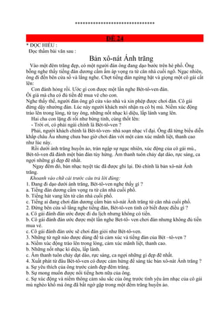 *******************************
ĐỀ 24
* ĐỌC HIỂU :
Đọc thầm bài văn sau :
Bản xô-nát Ánh trăng
Vào một đêm trăng đẹp, có một người đàn ông đang dạo bước trên hè phố. Ông
bỗng nghe thấy tiếng đàn dương cầm ấm áp vọng ra từ căn nhà cuối ngõ. Ngạc nhiên,
ông đi đến bên cửa số và lắng nghe. Chợt tiếng đàn ngừng bặt và giọng một cô gái cất
lên:
Con đánh hỏng rồi. Ước gì con được một lần nghe Bét-tô-ven đàn.
Ôi giá mà cha có đủ tiền để mua vé cho con.
Nghe thấy thế, người đàn ông gõ cửa vào nhà và xin phép được chơi đàn. Cô gái
đứng dậy nhường đàn. Lúc này người khách mới nhận ra cô bị mù. Niềm xúc động
trào lên trong lòng, từ tay ông, những nốt nhạc kì diệu, lấp lánh vang lên.
Hai cha con lặng đi rồi như bừng tỉnh, cùng thốt lên:
- Trời ơi, có phải ngài chính là Bét-tô-ven ?
Phải, người khách chính là Bét-tô-ven- nhà soạn nhạc vĩ đại. Ông đã từng biểu diễn
khắp châu Âu nhưng chưa bao giờ chơi đàn với một cảm xúc mãnh liệt, thanh cao
như lúc này.
Rồi dưới ánh trăng huyền ảo, tràn ngập sự ngạc nhiên, xúc động của cô gái mù.,
Bét-tô-ven đã đánh một bản đàn tùy hứng. Âm thanh tuôn chảy dạt dào, rực sáng, ca
ngợi những gì đẹp đẽ nhất.
Ngay đêm đó, bản nhạc tuyệt tác đã được ghi lại. Đó chính là bản xô-nát Ánh
trăng.
Khoanh vào chữ cái trước câu trả lời đúng:
1. Đang đi dạo dưới ánh trăng, Bét-tô-ven nghe thấy gì ?
a. Tiếng đàn dương cầm vọng ra từ căn nhà cuối phố.
b. Tiếng hát vang lên từ căn nhà cuối phố.
c. Tiếng ai đang chơi đàn dương cầm bản xô-nát Ánh trăng từ căn nhà cuối phố.
2. Đứng bên cửa sổ lắng nghe tiếng đàn, Bét-tô-ven tình cờ biết được điều gì ?
a. Cô gái đánh đàn ước được đi du lịch nhưng không có tiền.
b. Cô gái đánh đàn ước được một lần nghe Bet-tô- ven chơi đàn nhưng không đủ tiền
mua vé.
c. Cô gái đánh đàn ước sẽ chơi đàn giỏi như Bét-tô-ven.
3. Những từ ngữ nào được dùng để tả cảm xúc và tiếng đàn của Bét –tô-ven ?
a. Niềm xúc động trào lên trong lòng, cảm xúc mãnh liệt, thanh cao.
b. Những nốt nhạc kì diệu, lấp lánh.
c. Âm thanh tuôn chảy dạt dào, rực sáng, ca ngợi những gì đẹp đẽ nhất.
4. Xuất phát từ đâu Bét-tô-ven có được cảm hứng để sáng tác bản xô-nát Ánh trăng ?
a. Sự yêu thích của ông trước cảnh đẹp đêm trăng.
b. Sự mong muốn được nổi tiếng hơn nữa của ông.
c. Sự xúc động và niềm thông cảm sâu sắc của ông trước tình yêu âm nhạc của cô gái
mù nghèo khổ mà ông đã bất ngờ gặp trong một đêm trăng huyền ảo.
 