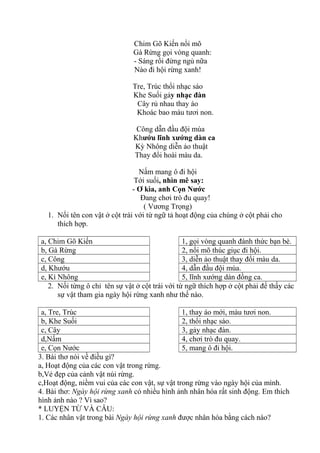 Chim Gõ Kiến nổi mõ
Gà Rừng gọi vòng quanh:
- Sáng rồi đừng ngủ nữa
Nào đi hội rừng xanh!
Tre, Trúc thổi nhạc sáo
Khe Suối gảy nhạc đàn
Cây rủ nhau thay áo
Khoác bao màu tươi non.
Công dẫn đầu đội múa
Khướu lĩnh xướng dàn ca
Kỳ Nhông diễn ảo thuật
Thay đổi hoài màu da.
Nấm mang ô đi hội
Tới suối, nhìn mê say:
- Ơ kìa, anh Cọn Nước
Đang chơi trò đu quay!
( Vương Trọng)
1. Nối tên con vật ở cột trái với từ ngữ tả hoạt động của chúng ở cột phải cho
thích hợp.
a, Chim Gõ Kiến 1, gọi vòng quanh đánh thức bạn bè.
b, Gà Rừng 2, nổi mõ thúc giục đi hội.
c, Công 3, diễn ảo thuật thay đổi màu da.
d, Khướu 4, dẫn đầu đội múa.
e, Kì Nhông 5, lĩnh xướng dàn đồng ca.
2. Nối từng ô chỉ tên sự vật ở cột trái với từ ngữ thích hợp ở cột phải để thấy các
sự vật tham gia ngày hội rừng xanh như thế nào.
a, Tre, Trúc 1, thay áo mới, màu tươi non.
b, Khe Suối 2, thổi nhạc sáo.
c, Cây 3, gảy nhạc đàn.
d,Nấm 4, chơi trò đu quay.
e, Cọn Nước 5, mang ô đi hội.
3. Bài thơ nói về điều gì?
a, Hoạt động của các con vật trong rừng.
b,Vẻ đẹp của cảnh vật núi rừng.
c,Hoạt động, niềm vui của các con vật, sự vật trong rừng vào ngày hội của mình.
4. Bài thơ: Ngày hội rừng xanh có nhiều hình ảnh nhân hóa rất sinh động. Em thích
hình ảnh nào ? Vì sao?
* LUYỆN TỪ VÀ CÂU:
1. Các nhân vật trong bài Ngày hội rừng xanh được nhân hóa bằng cách nào?
 
