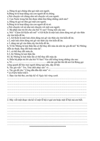 a, Dùng từ gọi chúng như gọi một con người.
b,Dùng từ tả hoạt động của con người để tả chúng.
c,Nói chuyện với chúng như nói chuyện với con người.
2. Cọn Nước trong bài thơ được nhân hóa bằng những cách nào?
a, Dùng từ gọi nó như gọi một con người.
b,Dùng từ tả hoạt động của con người để tả nó.
c,Nói chuyện với nó như nói chuyện với một con người.
3. Bộ phận nào trả lời cho câu hỏi Vì sao? Trong mỗi câu sau:
a, Nói “ Chim Gõ Kiến nổi mõ” vì Gõ Kiến là một loài chim dùng mỏ gõ vào thân
cây tìm kiến để ăn.
a 1, Gõ Kiến là một loài chim dùng mỏ gõ vào thân cây tìm kiến để ăn.
a 2, một loài chim dùng mỏ gõ vào thân cây tìm kiến để ăn.
a 3, dùng mỏ gõ vào thân cây tìm kiến để ăn.
b, Vì Kì Nhông là loài thằn lằn có thể thay đổi màu da nên tác giả đã nói” Kì Nhông
diễn ảo thuật, thay đổi hoài màu da”.
b 1, có thể thay đổi màu da
b 2, Kì Nhông là loài thằn lằn
b3, Kì Nhông là loài thằn lằn có thể thay đổi màu da
4, Điền bộ phận trả lời câu hỏi Vì Sao? Vào chỗ trống trong những câu sau:
a, Vì………………………………………nên tác giả bài thở đã nói Gà Rừng gọi
vòng quanh để bảo mọi người đừng ngủ nữa, dậy đi hội.
b, Tác giả viết “ Tre, Trúc thổi nhạc sáo” vì…………………………………………
c, Tác giả để cho “ Công dẫn đầu đội múa” vì………………………………………..
* LUYỆN NÓI-VIẾT:
1. Dựa vào bài thơ, em hãy kể về Ngày hội rừng xanh.
……………………………………………………………………………………………………
……………………………………………………………………………………………………
……………………………………………………………………………………………………
……………………………………………………………………………………………………
……………………………………………………………………………………………………
……………………………………………………………………………………………………
……………………………………………………………………………………………………
…………………………………………………………………………………………………..
2. Hãy viết một đoạn văn kể về một lễ hội ở quê em hoặc một lễ hội mà em biết.
…………………………………………………………………………………………
…………………………………………………………………………………………
…………………………………………………………………………………………
…………………………………………………………………………………………
…………………………………………………………………………………………
…………………………………………………………………………………………
…………………………………………………………………………………………
…………………………………………………………………………………………
………………………………………………………………………………………….
*******************************
 