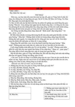 ĐỀ 26
* ĐỌC HIỂU :
Đọc thầm bài văn sau :
THI NHẠC
Hôm nay, sau bao năm dốc toàn tâm toàn lực dạy dỗ, giáo sư Vàng Anh tổ chức thi
nhạc cho những học trò ông hằng yêu quý. Họ là Ve Sầu, Dế Mèn, Gà Trống, Vịt, Họa
Mi. Ông nghe tim mình đập hồi hộp.
Ve Sầu với đôi mắt nâu lấp lánh trình bày tác phẩm tốt nghiệp của mình bằng bản giao
hưởng "Mùa hạ". Gian phòng tràn ngập một âm thanh sáng chói, vi-ô-lông réo rắt, màu
hoa phượng đỏ rực như những đám lửa, nắng sáng trắng với bầu trời xanh mênh mông...
Bản nhạc đã dứt từ lâu mà giáo sư Vàng Anh vẫn còn ngây người vì xúc động.
Gà Trống mở đầu bằng khúc nhạc nhan đề “ Bình minh” đầy hứng khởi “ Tờ
réc…tờ re…te te”.
Dế Mèn khỏe khoắn và trang nhã trong bộ đồ màu nâu cánh gián bắt đầu với bản
giao hưởng “ Mùa thu”. Những chiếc lá khô rơi trong nắng, nắng lung linh như
những đợt suối nguồn. Lá vàng phủ hai bờ, tiếng gió xào xạc nói với lá. Giai điệu
mùa thu khiến đôi mắt giáo sư nhòe đi vì sung sướng.
Nàng Họa Mi xuất hiện voiw tà áo tha thướt trình bày bản giao hưởng “ Mùa
xuân”. Những giọt mưa xuân nhẹ rơi, mầm cây hé nở, hoa đào rộ lên hoa mắt…
Cuối cùng là phần trình diễn của Vịt với tác phẩm “ Ao nhà”. Phong ccahs biểu
diễn lôi cuốn làm cho mọi người hào hứng vỗ tay nhịp theo “ Quạc cờ…quạc quạc!”.
Âm nhạc diễn tả buổi sáng đẹp trời, mặt ao trong trẻo gợn lăn tăn.
Hội thi kết thúc, giáo sư Vàng Anh đứng lên, đôi mắt dịu dàng lướt trên mặt những
đứa học trò ngoan. Giọng xúc động, giáo sư nói;
- Các con! Ta rất vui lòng vì sự thành công của các con. Cảm ơn các con đã cho ta
niềm vui này. Ngày mai các con sẽ trở về với những miền quê yêu dấu của các con,
chẳng còn ở bên ta nữa, nhưng lòng ta sẽ mãi dõi theo.
Khoanh vào chữ cái trước câu trả lời đúng:
1. Những học trò nào của giáo sư Vàng Anh tham gia cuộc thi?
a. Ve Sầu, Dế Mèn, Khướu, Họa Mi.
b. Ve Sầu, Dế Mèn, Gà Trống, Vịt, Họa Mi.
c. Ve Sầu, Dế Mèn, Vàng Anh, Vịt, Họa Mi.
2. Dòng nào nêu đúng tên các bản nhạc mà các học trò của giáo sư Vàng Anh đã biểu
diễn trong cuộc thi?
a. Mùa hạ, Mùa đông, Sân trường, Hoàng hôn.
b. Mùa hạ, Bình minh, Mùa thu, Mùa xuân, Ao nhà.
c. Bình minh, Ánh trăng, Mùa thu, Biển xanh.
3. Nối tên bản nhạc ở bên trái với nội dung miêu tả thích hợp ở bên phải để thấy vẻ
đẹp của từng bản nhạc.
A, Mùa hạ 1. Những giọt mưa xuân nhẹ rơi,
mầm cây hé nở, hoa đào rộ lên
hoa mắt.
B, Mùa thu 2. Âm thanh sáng chói, réo rắt,
ánh sáng trắng với bầu trời xanh
mênh mông.
 
