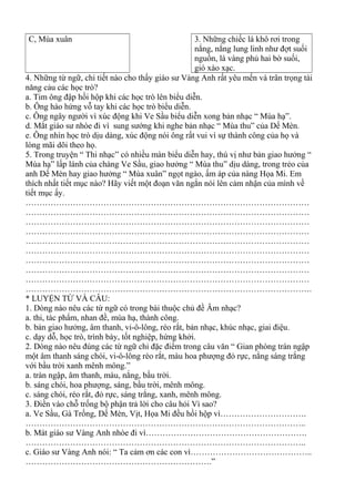 C, Mùa xuân 3. Những chiếc lá khô rơi trong
nắng, nắng lung linh như đợt suối
nguồn, lá vàng phủ hai bờ suối,
gió xào xạc.
4. Những từ ngữ, chi tiết nào cho thấy giáo sư Vàng Anh rất yêu mến và trân trọng tài
năng cảu các học trò?
a. Tim ông đập hồi hộp khi các học trò lên biểu diễn.
b. Ông hào hứng vỗ tay khi các học trò biểu diễn.
c. Ông ngây người vì xúc động khi Ve Sầu biểu diễn xong bản nhạc “ Mùa hạ”.
d. Mắt giáo sư nhòe đi vì sung sướng khi nghe bản nhạc “ Mùa thu” của Dế Mèn.
e. Ông nhìn học trò dịu dàng, xúc động nói ông rất vui vì sự thành công của họ và
lòng mãi dõi theo họ.
5. Trong truyện “ Thi nhạc” có nhiều màn biểu diễn hay, thú vị như bản giao hưởng “
Mùa hạ” lấp lánh của chàng Ve Sầu, giao hưởng “ Mùa thu” dịu dàng, trong trẻo của
anh Dế Mèn hay giao hưởng “ Mùa xuân” ngọt ngào, ấm áp của nàng Họa Mi. Em
thích nhất tiết mục nào? Hãy viết một đoạn văn ngắn nói lên cảm nhận của mình về
tiết mục ấy.
…………………………………………………………………………………………
…………………………………………………………………………………………
…………………………………………………………………………………………
…………………………………………………………………………………………
…………………………………………………………………………………………
…………………………………………………………………………………………
…………………………………………………………………………………………
…………………………………………………………………………………………
…………………………………………………………………………………………
………………………………………………………………………………………….
* LUYỆN TỪ VÀ CÂU:
1. Dòng nào nêu các từ ngữ có trong bài thuộc chủ đề Âm nhạc?
a. thi, tác phẩm, nhan đề, mùa hạ, thành công.
b. bản giao hưởng, âm thanh, vi-ô-lông, réo rắt, bản nhạc, khúc nhạc, giai điệu.
c. dạy dỗ, học trò, trình bày, tốt nghiệp, hứng khởi.
2. Dòng nào nêu đúng các từ ngữ chỉ đặc điểm trong câu văn “ Gian phòng tràn ngập
một âm thanh sáng chói, vi-ô-lông réo rắt, màu hoa phượng đỏ rực, nắng sáng trắng
với bầu trời xanh mênh mông.”
a. tràn ngập, âm thanh, màu, nắng, bầu trời.
b. sáng chói, hoa phượng, sáng, bầu trời, mênh mông.
c. sáng chói, réo rắt, đỏ rực, sáng trắng, xanh, mênh mông.
3. Điền vào chỗ trống bộ phận trả lời cho câu hỏi Vì sao?
a. Ve Sầu, Gà Trống, Dế Mèn, Vịt, Họa Mi đều hồi hộp vì………………………….
………………………………………………………………………………………..
b. Mát giáo sư Vàng Anh nhòe đi vì………………………………………………….
………………………………………………………………………………………..
c. Giáo sư Vàng Anh nói: “ Ta cảm ơn các con vì……………………………………..
………………………………………………………….”
 