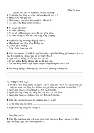 ( Theo Ca dao)
Khoanh vào chữ cái đặt trước câu trả lời đúng:
1. Người đàn ông dừng xe trước cửa hàng hoa để làm gì ?
a, Mua hoa về nhà tặng mẹ.
b, Mua hoa gửi tặng mẹ mình qua dịch vụ bưu điện.
c, Hỏi han cô bé đang khóc bên vỉa hè.
2. Vì sao cô bé khóc ?
a, Vì cô bé bị lạc mẹ.
b, Vì mẹ cô bé không mua cho cô bé một bông hồng.
c. Vì cô bé không đủ tiền mua một bông hồng tặng mẹ.
3. Người đàn ông đã làm gì để giúp cô bé ?
a, Mua cho cô một bông hồng để tặng mẹ.
b, Chở cô bé đi tìm mẹ.
c, Giúp cô tìm đường về nhà.
4. Việc làm nào của cô bé khiến người đàn ông quyết định không gửi hoa qua dịch vụ
bưu điện mà lái xe về nhà, trao tận tay mẹ bó hoa ?
a, Ngồi khóc vì không đủ tiền mua hoa cho mẹ.
b, Đi một quãng đường dài đến gặp mẹ để tặng hoa.
c, Đặt một bông hoa lên ngôi mộ để tặng để tặng cho người mẹ đã mất.
5. Em có suy nghĩ gì về những việc làm của cô bé trong câu chuyện ?
................................................................................................................................................................................................
................................................................................................................................................................................................
................................................................................................................................................................................................
* LUYỆN TỪ VÀ CÂU
1. Dòng nào nêu đúng các từ chỉ người , sự vật trong câu văn: “ Một người dàn ông
dừng xe trước cửa hàng hoa để mua hoa gửi tặng mẹ qua dịch vụ bưu điện.” ?
a, người, đàn ông, xe, mua, tặng, hoa, dịch vụ, bưu điện.
b, người, đàn ông, dừng, cửa hàng, hoa, mẹ, dịch vụ, bưu điện.
c, người, đàn ông, xe, cửa hàng, hoa, mẹ, dịch vụ, bưu điện.
2. Điền tiếp vào chỗ trống để có câu theo mẫu Ai là gì ?
a, Cô bé trong câu chuyện là ...........................................................................................
b, Người đàn ông trong câu chuyện là ............................................................................
.........................................................................................................................................
c, Bông hồng đó là ..........................................................................................................
3. Điền dấu phẩy hoặc dấu chấm vào từng chỗ trống trong đoạn văn sau cho thích
hợp và viết lại đoạn văn cho đúng chính tả.
 