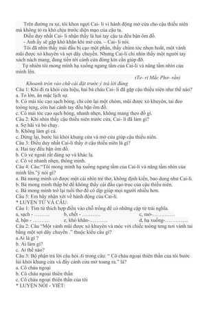 Trên đường ra xe, tôi khen ngợi Cai- li vì hành động mở cửa cho cậu thiếu niên
mà không tỏ ra khó chịu trước diện mạo của cậu ta.
Điều duy nhất Cai- li nhận thấy là hai tay cậu ta đều bận ôm đồ.
- Anh ấy sẽ gặp khó khăn khi mở cửa. – Cai- li nói.
Tôi đã nhìn thấy mái đầu bị cạo một phần, thấy chùm tóc nhọn hoắt, một vành
mũi được xỏ khuyên và sợi dây chuyền. Nhưng Cai-li chỉ nhìn thấy một người tay
xách nách mang, đang tiến tới cánh cửa đóng kín cần giúp đỡ.
Tự nhiên tôi mong mình hạ xuống ngang tấm của Cai-li và nâng tầm nhìn của
mình lên.
(Te- ri Mắc Phơ- rần)
Khoanh tròn vào chữ cái đặt trước ý trả lời đúng
Câu 1: Khi đi ra khỏi cửa hiệu, hai bà cháu Cai- li đã gặp cậu thiếu niên như thế nào?
a. To lớn, ăn mặc lịch sự.
b. Có mái tóc cạo sạch bóng, chỉ còn lại một chỏm, mũi được xỏ khuyên, tai đeo
toòng teng, còn hai cánh tay đều bận ôm đồ.
c. Có mái tóc cạo sạch bóng, nhanh nhẹn, không mang theo đồ gì.
Câu 2: Khi nhìn thấy cậu thiếu niên trước cửa, Cai- li đã làm gì?
a. Sợ hãi và bỏ chạy.
b. Không làm gì cả.
c. Dừng lại, bước lùi khỏi khung cửa và mở cửa giúp cậu thiếu niên.
Câu 3: Điều duy nhất Cai-li thấy ở cậu thiếu niên là gì?
a. Hai tay đều bận ôm đồ.
b. Có vẻ ngoài rất đáng sợ và khác lạ.
c. Có vẻ nhanh nhẹn, thông minh.
Câu 4: Câu:“Tôi mong mình hạ xuống ngang tầm của Cai-li và nâng tầm nhìn của
mình lên.”ý nói gì?
a. Bà mong mình có được một cái nhìn trẻ thơ, không định kiến, bao dung như Cai-li.
b. Bà mong mình thấp bé để không thấy cái đầu cạo trọc của cậu thiếu niên.
c. Bà mong mình trở lại tuổi thơ để có dịp giúp mọi người nhiều hơn.
Câu 5: Em hãy nhận xét về hành động của Cai-li.
* LUYỆN TỪ VÀ CÂU:
Câu 1: Tìm từ thích hợp điền vào chỗ trống để có những cặp từ trái nghĩa.
a, sạch - ……… b, chết - ……….. c, mở-………….
d, bận - ………. e, khó khăn-……….. d, hạ xuống-…………..
Câu 2: Câu “Một vành mũi được xỏ khuyên và móc với chiếc toòng teng nơi vành tai
bằng một sợi dây chuyền .” thuộc kiểu câu gì?
a.Ai là gì ?
b. Ai làm gì?
c. Ai thế nào?
Câu 3: Bộ phận trả lời câu hỏi Ai trong câu: “ Cô cháu ngoại thiên thần của tôi bước
lùi khỏi khung cửa và đẩy cánh cửa mở toang ra.” là?
a. Cô cháu ngoại
b. Cô cháu ngoại thiên thần
c. Cô cháu ngoại thiên thần của tôi
* LUYỆN NÓI - VIẾT:
 