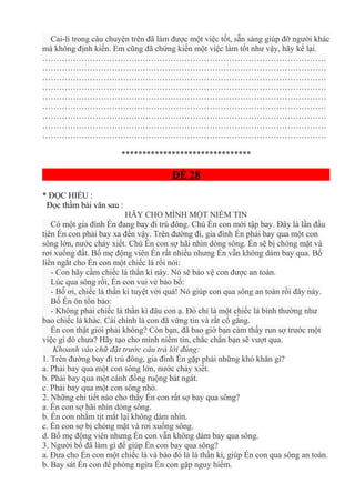 Cai-li trong câu chuyện trên đã làm được một việc tốt, sẵn sàng giúp đỡ người khác
mà không định kiến. Em cũng đã chứng kiến một việc làm tốt như vậy, hãy kể lại.
…………………………………………………………………………………………
…………………………………………………………………………………………
…………………………………………………………………………………………
…………………………………………………………………………………………
…………………………………………………………………………………………
…………………………………………………………………………………………
…………………………………………………………………………………………
…………………………………………………………………………………………
…………………………………………………………………………………………
*******************************
ĐỀ 28
* ĐỌC HIỂU :
Đọc thầm bài văn sau :
HÃY CHO MÌNH MỘT NIỀM TIN
Có một gia đình Én đang bay đi trú đông. Chú Én con mới tập bay. Đây là lần đầu
tiên Én con phải bay xa đến vậy. Trên đường đi, gia đình Én phải bay qua một con
sông lớn, nước chảy xiết. Chú Én con sợ hãi nhìn dòng sông. Én sẽ bị chóng mặt và
rơi xuống đất. Bố mẹ động viên Én rất nhiều nhưng Én vẫn không dám bay qua. Bố
liền ngắt cho Én con một chiếc lá rồi nói:
- Con hãy cầm chiếc lá thần kì này. Nó sẽ bảo vệ con được an toàn.
Lúc qua sông rồi, Én con vui vẻ bảo bố:
- Bố ơi, chiếc lá thần kì tuyệt vời quá! Nó giúp con qua sông an toàn rồi đây này.
Bố Én ôn tồn bảo:
- Không phải chiếc lá thần kì đâu con ạ. Đó chỉ là một chiếc lá bình thường như
bao chiếc lá khác. Cái chính là con đã vững tin và rất cố gắng.
Én con thật giỏi phải không? Còn bạn, đã bao giờ bạn cảm thấy run sợ trước một
việc gì đó chưa? Hãy tạo cho mình niềm tin, chắc chắn bạn sẽ vượt qua.
Khoanh vào chữ đặt trước câu trả lời đúng:
1. Trên đường bay đi trú đông, gia đình Én gặp phải những khó khăn gì?
a. Phải bay qua một con sông lớn, nước chảy xiết.
b. Phải bay qua một cánh đồng ruộng bát ngát.
c. Phải bay qua một con sông nhỏ.
2. Những chi tiết nào cho thấy Én con rất sợ bay qua sông?
a. Én con sợ hãi nhìn dòng sông.
b. Én con nhắm tịt mắt lại không dám nhìn.
c. Én con sợ bị chóng mặt và rơi xuống sông.
d. Bố mẹ động viên nhưng Én con vẫn không dám bay qua sông.
3. Người bố đã làm gì để giúp Én con bay qua sông?
a. Đưa cho Én con một chiếc lá và bảo đó là lá thần kì, giúp Én con qua sông an toàn.
b. Bay sát Én con để phòng ngừa Én con gặp nguy hiểm.
 