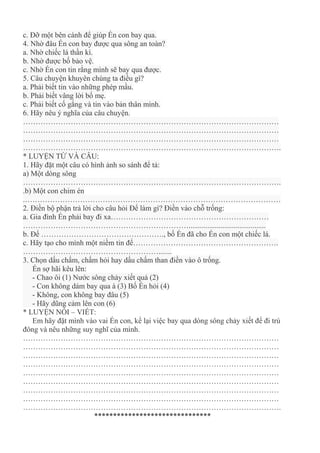 c. Đỡ một bên cánh để giúp Én con bay qua.
4. Nhờ đâu Én con bay được qua sông an toàn?
a. Nhờ chiếc lá thần kì.
b. Nhờ được bố bảo vệ.
c. Nhờ Én con tin rằng mình sẽ bay qua được.
5. Câu chuyện khuyên chúng ta điều gì?
a. Phải biết tin vào những phép mầu.
b. Phải biết vâng lời bố mẹ.
c. Phải biết cố gắng và tin vào bản thân mình.
6. Hãy nêu ý nghĩa của câu chuyện.
…………………………………………………………………………………………
…………………………………………………………………………………………
…………………………………………………………………………………………
………………………………………………………………………………………….
* LUYỆN TỪ VÀ CÂU:
1. Hãy đặt một câu có hình ảnh so sánh để tả:
a) Một dòng sông
………………………………………………………………………………………….
.b) Một con chim én
.…………………………………………………………………………………………
2. Điền bộ phận trả lời cho câu hỏi Để làm gì? Điền vào chỗ trống:
a. Gia đình Én phải bay đi xa………………………………………………………
………………………………………………………….........................................
b. Để …………………………………………., bố Én đã cho Én con một chiếc lá.
c. Hãy tạo cho mình một niềm tin để………………………………………………….
……………………………………………….......
3. Chọn dấu chấm, chấm hỏi hay dấu chấm than điền vào ô trống.
Én sợ hãi kêu lên:
- Chao ôi (1) Nước sông chảy xiết quá (2)
- Con không dám bay qua à (3) Bố Én hỏi (4)
- Không, con không bay đâu (5)
- Hãy dũng cảm lên con (6)
* LUYỆN NÓI – VIẾT:
Em hãy đặt mình vào vai Én con, kể lại việc bay qua dòng sông chảy xiết để đi trú
đông và nêu những suy nghĩ của mình.
…………………………………………………………………………………………
…………………………………………………………………………………………
…………………………………………………………………………………………
…………………………………………………………………………………………
…………………………………………………………………………………………
…………………………………………………………………………………………
…………………………………………………………………………………………
…………………………………………………………………………………………
………………………………………………………………………………………….
*******************************
 