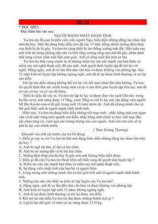 ĐỀ 29
* ĐỌC HIỂU :
Đọc thầm bài văn sau :
NGƯỜI MẠNH NHẤT HÀNH TINH
Va-len-tin Di-cun là diễn viên xiếc người Nga, biểu diễn những động tác nhào lộn
trên đu bay. Một lần đang biểu diễn trên độ các 15 mét, bỗng nhiên miếng đệm thép
của thiết bị đu bị gãy, Va-len-tin cùng thiết bị lao thẳng xuống mặt đất. Một tuần sau
anh tỉnh lại trong phòng cấp cứu và biết rằng xương sống của anh đã gãy, phần dưới
thắt lưng và hai chân mất hẳn cảm giác. Anh sẽ sống suốt đời trên xe lăn.
Va-len-tin thất vọng muốn tự tử nhưng niềm tin váo sức mạnh của bản thân và
niềm say mê nghệ thuật xiếc đã cứu anh. Anh quyết định luyện tập để trở lại với
nghề. Hằng ngày, anh đi xe lăn đến nhà văn hóa và được khiêng vào phòng tập. Sau
12 năm kiên trì luyện tập không ngừng nghỉ, anh đã đi lại được bình thường và trở lại
sàn diễn.
Trở lại sàn diễn nhưng không thể trở lại với tiết mục nhào lộn trên không, Va-len-
tin quyết định thử sức mình trong môn cử tạ vì sau thời gian luyện tập liên tục, anh đã
có các cơ tay và cơ vai rất khỏe.
Điều kì diệu đã xảy ra. Va-len-tin lập kỉ lục và được đưa vào sách Ghi-nét: trong
ba lần cử tạ, anh nâng được 1170kg, vượt 70kg so với kỉ lục mà vận động viên người
Mĩ Bin Ka-dơ-mai-ơ đã giữ trong suốt 18 năm trước đó. Anh đã chứng minh cho cả
thế giới biết: anh là người mạnh nhất hành tinh.
Hiện nay, Va-len-tin đang biểu diễn những tiết mục mới : nhấc bổng một con ngựa
vằn và đi một vòng rưỡi quanh sàn diễn, nhấc bổng một chiếc xe hơi- tiết mục đặc
sắc chưa từng có, vượt quá sức tưởng tượng của con người. Anh còn mơ ước sẽ tự
phá kỉ lục của chính mình.
( Theo Hoàng Thương)
Khoanh vào chữ cái trước câu trả lời đúng:
1. Điều gì xảy ra với Va-len-tin khi anh đang biểu diễn những động tác nhào lộn trên
đu bay ?
A, Anh bị ngã rất đau, tê dại cả hai chân.
B, Anh bị rơi xuống đất và bị liệt hai chân.
C, Miếng đệm thép của đu bay bị gãy nên anh không biểu diễn được.
2. Điều gì đã cứu Va-len-tin thoát khỏi nỗi thất vọng để quyết tâm luyện tập ?
A, Niềm tin vào sức mạnh bản thân và niềm say mê nghệ thuật xiếc.
B, Sự động viên nhiệt tình của bạn bè và người thân.
C, Lòng mong ước chứng minh cho cả thế giới biết anh là người mạnh nhất hành
tinh.
3. Những câu nào cho thấy sự kiên trì tập luyện của Va-len-tin?
A, Hằng ngày, anh đi xe lăn đến nhà văn hóa và được khiêng vào phòng tập.
B, Anh kiên trì luyện tập suốt 12 năm, không ngừng nghỉ.
C, Anh đi lại được bình thường và trở lại được sàn diễn.
4. Khi trở lại sàn diễn,Va-len-tin đạt được những thành tích gì ?
A, Lập kỉ lục thế giới về môn cử tạ: nâng được 1170 kg.
 