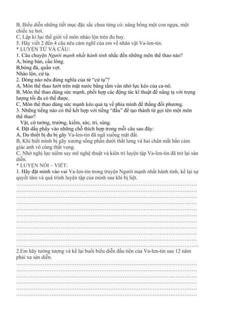 B, Biểu diễn những tiết mục đặc sắc chưa từng có: nâng bổng một con ngựa, một
chiếc xe hơi.
C, Lập kỉ lục thế giới về môn nhào lộn trên đu bay.
5. Hãy viết 2 đến 4 câu nêu cảm nghĩ của em về nhân vật Va-len-tin.
* LUYỆN TỪ VÀ CÂU:
1. Câu chuyện Người mạnh nhất hành tinh nhắc đến những môn thể thao nào?
A, bóng bàn, cầu lông.
B,bóng đá, quần vợt.
Nhào lộn, cử tạ.
2. Dòng nào nêu đúng nghĩa của từ “cử tạ”?
A, Môn thể thao lướt trên mặt nước bằng tấm ván nhờ lực kéo của ca-nô.
B, Môn thể thao dùng sức mạnh, phối hợp các động tác kĩ thuật để nâng tạ với trọng
lượng tối đa có thể được.
C, Môn thể thao dùng sức mạnh kéo quả tạ về phía mình để thắng đối phương.
3. Những tiếng nào có thể kết hợp với tiếng “đấu” để tạo thành từ gọi tên một môn
thể thao?
Vật, cờ tướng, trường, kiếm, sức, trí, súng.
4. Đặt dấu phẩy vào những chỗ thích hợp trong mỗi câu sau đây:
A, Do thiết bị đu bị gãy Va-len-tin đã ngã xuống mặt đất.
B, Khi biết mình bị gãy xương sống phần dưới thắt lưng và hai chân mất hẳn cảm
giác anh vô cùng thất vọng.
C, Nhờ nghị lực niếm say mê nghệ thuật và kiên trì luyện tập Va-len-tin đã trở lại sàn
diễn.
* LUYỆN NÓI – VIẾT:
1. Hãy đặt mình vào vai Va-len-tin trong truyện Người mạnh nhất hành tinh, kể lại sự
quyết tâm và quá trình luyện tập của mình sau khi bị liệt.
…………………………………………………………………………………………
…………………………………………………………………………………………
…………………………………………………………………………………………
…………………………………………………………………………………………
…………………………………………………………………………………………
…………………………………………………………………………………………
…………………………………………………………………………………………
…………………………………………………………………………………………
…………………………………………………………………………………………
…………………………………………………………………………………………
………………………………………………………………………………………….
2.Em hãy tưởng tượng và kể lại buổi biểu diễn đầu tiên của Va-len-tin sau 12 năm
phải xa sàn diễn.
…………………………………………………………………………………………
…………………………………………………………………………………………
…………………………………………………………………………………………
…………………………………………………………………………………………
…………………………………………………………………………………………
…………………………………………………………………………………………
 