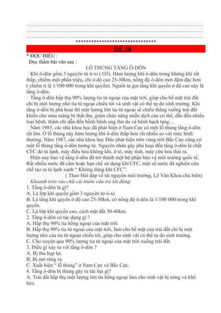 …………………………………………………………………………………………
…………………………………………………………………………………………
…………………………………………………………………………………………
*******************************
ĐỀ 30
* ĐỌC HIỂU :
Đọc thầm bài văn sau :
LỖ THỦNG TẦNG Ô-DÔN
Khí ô-dôn gồm 3 nguyên tử ô-xi ( O3). Hàm lượng khí ô-dôn trong không khí rất
thấp, chiếm một phần triệu, chỉ ở độ cao 25-30km, nồng độ ô-dôn mới đậm đặc hơn
( chiếm tỉ lệ 1/100 000 trong khí quyển). Người ta gọi tầng khí quyển ở độ cao này là
tầng ô-dôn.
Tầng ô-dôn hấp thụ 90% lượng tia tử ngoại của mặt trời, giúp cho bề mặt trái đất
chỉ bị một lượng nhỏ tia tử ngoại chiếu tới và sinh vật có thể tự do sinh trưởng. Khi
tầng ô-dôn bị phá hoại thì một lượng lớn tia tử ngoại sẽ chiếu thẳng xuống trái đất
khiến cho mùa màng bị thất thu, giảm chức năng miễn dịch của cơ thể, dẫn đến nhiều
loại bệnh, thậm chí dẫn đến bếnh bệnh ung thư da và bệnh bạch tạng…
Năm 1985, các nhà khoa học đã phát hiện ở Nam Cực có một lỗ thủng tầng ô-dôn
rất lớn. Ở lỗ thủng này hàm lượng khí ô-dôn thấp hơn rất nhiều so với mức bình
thường. Năm 1987, các nhà khoa học Đức phát hiện trên vùng trời Bắc Cực cũng có
một lỗ thủng tầng ô-dôn tương tự. Nguyên nhân gây phá hoại đến tầng ô-dôn là chất
CFC do tủ lạnh, máy điều hòa không khí, ô tô, máy tính, máy cứu hỏa thải ra.
Hiện nay bảo vệ tầng ô-dôn đã trở thành một bộ phận bảo vệ môi trường quốc tế.
Rất nhiều nước đã cấm hoặc hạn chế sử dụng khí CFC, một số nước đã nghiên cứu
chế tạo ra tủ lạnh xanh “ Không dùng khí CFC”.
( Theo Hỏi đáp về tài nguyên môi trường, Lê Văn Khoa chủ biên)
Khoanh tròn vào chữ cái trước câu trả lời đúng:
1. Tầng ô-dôn là gí?
A. Là lớp khí quyển gồm 3 nguyên tử ô-xi.
B. Là tầng khí quyển ở độ cao 25-30km, có nồng độ ô-dôn là 1/100 000 trong khí
quyển.
C. Là lớp khí quyển cao, cách mặt đất 30-40km.
2. Tầng ô-dôn có tác dụng gì ?
A. Hấp thụ 90% tia hồng ngoại của mặt trời.
B. Hấp thụ 90% tia tử ngoại của mặt trời, làm cho bề mặt của trái đất chỉ bị một
lượng nhỏ của tia tử ngoại chiếu tới, giúp cho sinh vật có thể tự do sinh trưởng.
C. Cho xuyên qua 90% lượng tia tử ngoại của mặt trời xuống trái đất.
3. Điều gì xảy ra với tầng ô-dôn ?
A. Bị thu hẹp lại.
B, Bị mở rộng ra.
C. Xuất hiện “ lỗ thủng” ở Nam Cực và Bắc Cực.
4. Tầng ô-dôn bị thủng gây ra tác hại gì?
A. Trái đất hấp thụ một lượng lớn tia hồng ngoại làm cho sinh vật bị nóng và khô
héo.
 