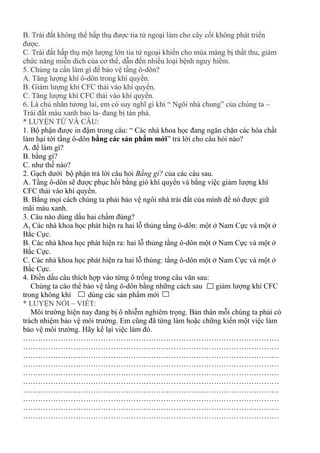 B. Trái đất không thể hấp thụ được tia tử ngoại làm cho cây cối không phát triển
được.
C. Trái đất hấp thụ một lượng lớn tia tử ngoại khiến cho mùa màng bị thất thu, giảm
chức năng miễn dich của cơ thể, dẫn đến nhiều loại bệnh nguy hiểm.
5. Chúng ta cần làm gì để bảo vệ tầng ô-dôn?
A. Tăng lượng khí ô-dôn trong khí quyển.
B. Giảm lượng khí CFC thải vào khí quyển.
C. Tăng lượng khí CFC thải vào khí quyển.
6. Là chủ nhân tương lai, em có suy nghĩ gì khi “ Ngôi nhà chung” của chúng ta –
Trái đất màu xanh bao la- đang bị tàn phá.
* LUYỆN TỪ VÀ CÂU:
1. Bộ phận được in đậm trong câu: “ Các nhà khoa học đang ngăn chặn các hóa chất
làm hại tới tầng ô-dôn bằng các sản phẩm mới” trả lời cho câu hỏi nào?
A. để làm gì?
B. bằng gì?
C. như thế nào?
2. Gạch dưới bộ phận trả lời câu hỏi Bằng gì? của các câu sau.
A. Tầng ô-dôn sẽ được phục hồi bằng gió khí quyển và bằng việc giảm lượng khí
CFC thải vào khí quyển.
B. Bằng mọi cách chúng ta phải bảo vệ ngôi nhà trái đất của mình để nó được giữ
mãi màu xanh.
3. Câu nào dùng dấu hai chấm đúng?
A, Các nhà khoa học phát hiện ra hai lỗ thủng tầng ô-dôn: một ở Nam Cực và một ở
Bắc Cực.
B. Các nhà khoa học phát hiện ra: hai lỗ thủng tầng ô-dôn một ở Nam Cực và một ở
Bắc Cực.
C. Các nhà khoa học phát hiện ra hai lỗ thủng: tầng ô-dôn một ở Nam Cực và một ở
Bắc Cực.
4. Điền dấu câu thích hợp vào từng ô trống trong câu văn sau:
Chúng ta cáo thể bảo vệ tầng ô-dôn bằng những cách sau giảm lượng khí CFC
trong không khí dùng các sản phẩm mới
* LUYỆN NÓI – VIẾT:
Môi trường hiện nay đang bị ô nhiễm nghiêm trọng. Bản thân mỗi chúng ta phải có
trách nhiệm bảo vệ môi trường. Em cũng đã từng làm hoặc chững kiến một việc làm
bảo vệ môi trường. Hãy kể lại việc làm đó.
…………………………………………………………………………………………
…………………………………………………………………………………………
…………………………………………………………………………………………
…………………………………………………………………………………………
…………………………………………………………………………………………
…………………………………………………………………………………………
…………………………………………………………………………………………
…………………………………………………………………………………………
…………………………………………………………………………………………
…………………………………………………………………………………………
 
