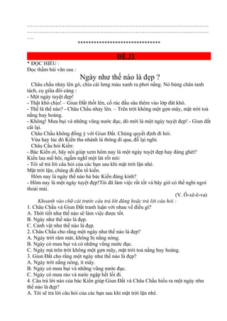 …………………………………………………………………………………………
…………………………………………………………………………………………
….
*******************************
ĐỀ 31
* ĐỌC HIỂU :
Đọc thầm bài văn sau :
Ngày như thế nào là đẹp ?
Châu chấu nhảy lên gò, chìa cái lưng màu xanh ra phơi nắng. Nó búng chân tanh
tách, cọ giũa đôi càng :
- Một ngày tuyệt đẹp!
- Thật khó chịu! – Giun Đất thốt lên, cố rúc đầu sâu thêm vào lớp đât khô.
- Thế là thế nào? - Châu Chấu nhảy lên. – Trên trời không một gợn mây, mặt trời toả
nắng huy hoàng.
- Không! Mưa bụi và những vũng nước đục, đó mới là một ngày tuyệt đẹp! - Giun đất
cãi lại.
Châu Chấu không đồng ý với Giun Đất. Chúng quyết định đi hỏi.
Vừa hay lúc đó Kiến tha nhành lá thông đi qua, đỗ lại nghỉ.
Châu Cấu hỏi Kiến:
- Bác Kiến ơi, hãy nói giúp xem hôm nay là một ngày tuyệt đẹp hay đáng ghét?
Kiến lau mồ hôi, ngẫm nghĩ một lát rồi nói:
- Tôi sẽ trả lời câu hỏi của các bạn sau khi mặt trời lặn nhé.
Mặt trời lặn, chúng đi đến tổ kiến.
Hôm nay là ngày thế nào hả bác Kiến đáng kính?
- Hôm nay là một ngày tuyệt đẹp!Tôi đã làm việc rất tốt và bây giờ có thể nghỉ ngơi
thoải mái.
(V. Ô-xê-ê-va)
Khoanh vào chữ cái trước câu trả lời đúng hoặc trả lời câu hỏi :
1. Châu Chấu và Giun Đất tranh luận với nhau về điều gì?
A. Thời tiết như thế nào sẽ làm việc được tốt.
B. Ngày như thế nào là đẹp.
C. Cảnh vật như thế nào là đẹp.
2. Châu Chấu cho rằng một ngày như thế nào là đẹp?
A. Ngày trời râm mát, không bị nắng nóng.
B. Ngày có mưa bụi và có những vũng nước đục.
C. Ngày mà trên trời không một gợn mây, mặt trời toả nắng huy hoàng.
3. Giun Đất cho rằng một ngày như thế nào là đẹp?
A. Ngày trời nắng nóng, ít mây.
B. Ngày có mưa bụi và những vũng nước đục.
C. Ngày có mưa rào và nước ngập hết lối đi.
4. Câu trả lời nào của bác Kiến giúp Giun Đất và Châu Chấu hiểu ra một ngày như
thế nào là đẹp?
A. Tôi sẽ trả lời câu hỏi của các bạn sau khi mặt trời lặn nhé.
 