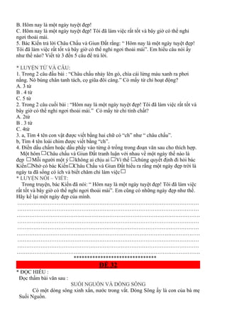 B. Hôm nay là một ngày tuyệt đẹp!
C. Hôm nay là một ngày tuyệt đẹp! Tôi đã làm việc rất tốt và bây giờ có thể nghỉ
ngơi thoải mái.
5. Bác Kiến trả lời Châu Chấu và Giun Đất rằng: “ Hôm nay là một ngày tuyệt đẹp!
Tôi đã làm việc rất tốt và bây giờ có thể nghỉ ngơi thoải mái”. Em hiểu câu nói ấy
như thế nào? Viết từ 3 đến 5 câu để trả lời.
* LUYỆN TỪ VÀ CÂU:
1. Trong 2 câu đầu bài : “Châu chấu nhảy lên gò, chìa cái lừng màu xanh ra phơi
nắng. Nó búng chân tanh tách, cọ giũa đôi càng.” Có mấy từ chỉ hoạt động?
A. 3 từ
B . 4 từ
C. 5 từ
2. Trong 2 câu cuối bài : “Hôm nay là một ngày tuyệt đẹp! Tôi đã làm việc rất tốt và
bây giờ có thể nghỉ ngơi thoải mái.” Có mấy từ chỉ tính chất?
A. 2từ
B . 3 từ
C. 4từ
3. a, Tìm 4 tên con vật được viết bằng hai chữ có “ch” như “ châu chấu”.
b, Tìm 4 tên loài chim được viết bằng “ch”.
4. Điền dấu chấm hoặc dấu phẩy vào từng ô trống trong đoạn văn sau cho thích hợp.
Một hôm Châu chấu và Giun Đất tranh luận với nhau về một ngày thế nào là
đẹp Mỗi người một ý không ai chịu ai Vì thế chúng quyết định đi hỏi bác
Kiến Nhờ có bác Kiến Châu Chấu và Giun Đất hiểu ra rằng một ngày đẹp trời là
ngày ta đã sống có ích và biết chăm chỉ làm việc
* LUYỆN NÓI – VIẾT:
Trong truyện, bác Kiến đã nói: “ Hôm nay là một ngày tuyệt đẹp! Tôi đã làm việc
rất tốt và bây giờ có thể nghỉ ngơi thoải mái”. Em cũng có những ngày đẹp như thế.
Hãy kể lại một ngày đẹp của mình.
…………………………………………………………………………………………
…………………………………………………………………………………………
………………………………………………………………………………………….
…………………………………………………………………………………………
…………………………………………………………………………………………
………………………………………………………………………………………….
…………………………………………………………………………………………
…………………………………………………………………………………………
………………………………………………………………………………………….
*******************************
ĐỀ 32
* ĐỌC HIỂU :
Đọc thầm bài văn sau :
SUỐI NGUỒN VÀ DÒNG SÔNG
Có một dòng sông xinh xắn, nước trong vắt. Dòng Sông ấy là con của bà mẹ
Suối Nguồn.
 