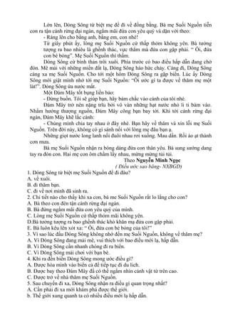 Lớn lên, Dòng Sông từ biệt mẹ để đi về đồng bằng. Bà mẹ Suối Nguồn tiễn
con ra tận cánh rừng đại ngàn, ngắm mãi đứa con yêu quý và dặn với theo:
- Ráng lên cho bằng anh, bằng em, con nhé!
Từ giây phút ấy, lòng mẹ Suối Nguồn cứ thấp thỏm không yên. Bà tưởng
tượng ra bao nhiêu là ghềnh thác, vực thẳm mà đứa con gặp phải. “ Ôi, đứa
con bé bỏng”. Mẹ Suối Nguồn thì thầm.
Dòng Sông cứ bình thản trôi xuôi. Phía trước có bao điều hấp dẫn đang chờ
đón. Mê mải với những miền đất lạ, Dòng Sông háo hức chảy. Càng đi, Dòng Sông
càng xa mẹ Suối Nguồn. Cho tới một hôm Dòng Sông ra gặp biển. Lúc ấy Dòng
Sông mới giật mình nhớ tới mẹ Suối Nguồn: “Ôi ước gì ta được về thăm mẹ một
lát!”. Dòng Sông ứa nước mắt.
Một Đám Mây tốt bụng liền bảo:
- Đừng buồn. Tôi sẽ giúp bạn, hãy bám chắc vào cánh của tôi nhé.
Đám Mây trở nên nặng trĩu bởi vô vàn những hạt nước nhỏ li ti bám vào.
Nhằm hướng thượng nguồn, Đám Mây cõng bạn bay tới. Khi tới cánh rừng đại
ngàn, Đám Mây khẽ lắc cánh:
- Chúng mình chia tay nhau ở đây nhé. Bạn hãy về thăm và xin lỗi mẹ Suối
Nguồn. Trên đời này, không có gì sánh nổi với lòng mẹ đâu bạn ạ.
Những giọt nước long lanh nối đuôi nhau rơi xuống. Mau dần. Rồi ào ạt thành
cơn mưa.
Bà mẹ Suối Nguồn nhận ra bóng dáng đứa con thân yêu. Bà sung sướng dang
tay ra đón con. Hai mẹ con ôm chầm lấy nhau, mừng mừng tủi tủi.
Theo Nguyễn Minh Ngọc
( Điều ước sao băng- NXBGD)
1. Dòng Sông từ biệt mẹ Suối Nguồn để đi đâu?
A. về xuôi.
B. đi thăm bạn.
C. đi về nơi mình đã sinh ra.
2. Chi tiết nào cho thấy khi xa con, bà me Suối Nguồn rất lo lắng cho con?
A. Bà theo con đén tận cánh rừng đại ngàn.
B. Bà đứng ngắm mãi đứa con yêu quý của mình.
C. Lòng mẹ Suối Nguồn cứ thấp thỏm mãi không yên.
D.Bà tưởng tượng ra bao ghềnh thác khó khăn mạ đứa con gặp phải.
E. Bà luôn kêu lên xót xa: “ Ôi, đứa con bé bỏng của tôi!”
3. Vì sao lúc đầu Dòng Sông không nhớ đến mẹ Suối Nguồn, không vể thăm mẹ?
A. Vì Dòng Sông đang mải mê, vui thích với bao điều mới lạ, hấp dẫn.
B. Vì Dòng Sông cần nhanh chóng đi ra biển.
C. Vì Dòng Sông mải chơi với bạn bè.
4. Khi ra đến biển Dòng Sông mong ước điều gì?
A. Được hòa mình vào biển cả để tiếp tục đi du lich.
B. Được bay theo Đám Mây đẩ có thể ngắm nhìn cảnh vật từ trên cao.
C. Được trở về nhà thăm mẹ Suối Nguồn.
5. Sau chuyến đi xa, Dòng Sông nhận ra điều gì quan trọng nhất?
A. Cần phải đi xa mới khám phá được thế giới.
b. Thế giới xung quanh ta có nhiều điều mới lạ hấp dẫn.
 