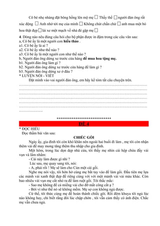 Cô bé nhẹ nhàng đặt bông hồng lên mộ mẹ Thấy thế người đàn ông rất
xúc động Anh nhớ tới mẹ của mình Không chút chần chừ anh mua một bó
hoa thật đẹp lái xe một mạch về nhà đẻ gặp mẹ
4. Dòng nào nêu đúng câu hỏi cho bộ phận được in đậm trong các câu văn sau:
a, Cô bé ấy là một người con hiếu thảo .
a1. Cô bé ấy là ai ?
a2. Cô bé ấy như thế nào ?
a3. Cô bé ấy là một người con như thế nào ?
b, Người đàn ông dừng xe trước cửa hàng để mua hoa tặng mẹ.
b1. Người đàn ông làm gì ?
b2. Người đàn ông dừng xe trước cửa hàng để làm gì ?
b3. Người đàn ông dừng xe ở đâu ?
* LUYỆN NÓI - VIẾT
Đặt mình vào vai người đàn ông, em hãy kể tóm tắt câu chuyện trên.
…………………………………………………………………………………………
…………………………………………………………………………………………
…………………………………………………………………………………………
…………………………………………………………………………………………
…………………………………………………………………………………………
…………………………………………………………………………………………
……………….
*****************************
ĐỀ 4
* ĐỌC HIỂU
Đọc thầm bài văn sau:
CHIẾC GỐI
Ngày ấy, gia đình tôi còn khó khăn nên ngoài hai buổi đi làm , mẹ tôi còn nhận
thêm vải để may mong tăng thêm thu nhập cho gia đình.
Một hôm, trong lúc dọn dẹp nhà cửa, tôi thấy mẹ nhìn cái hộp chứa đầy vải
vụn và lẩm nhẩm:
- Cái này làm được gì nhỉ ?
Lúc sau, mẹ quay sang tôi, nói:
- A, phải rồi ! Mẹ sẽ làm cho Cún một cái gối.
Nghe mẹ nói vậy, tôi hớn hở cùng mẹ bắt tay vào để làm gối. Đầu tiên mẹ lựa
các mảnh vải xanh thật đẹp để riêng cùng với với một mảnh vải vải màu khác. Còn
bao nhiêu vải vụn mẹ cắt nhỏ ra để làm ruột gối. Tôi thắc mắc:
- Sao mẹ không để cả miếng vải cho đỡ mất công cắt ạ ?
- Bởi vì như thế nó sẽ không mềm. Mẹ sợ con không ngủ được.
Cứ thế, tôi thức cùng mẹ để hoàn thành chiếc gôi. Rồi đêm khuya tôi ngủ lúc
nào không hay, chỉ biết rằng đôi lúc chập chờn , tôi vẫn cảm thấy có ánh điện. Chắc
mẹ vẫn chưa ngủ.
 