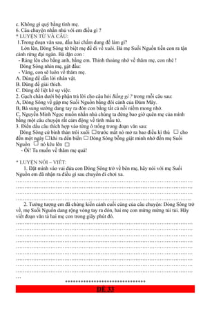 c. Không gì quý bằng tình mẹ.
6. Câu chuyện nhắn nhủ với em điều gì ?
* LUYỆN TỪ VÀ CÂU:
1.Trong đoạn văn sau, dấu hai chấm dung để làm gì?
Lớn lên, Dòng Sông từ biệt mẹ để đi về xuôi. Bà mẹ Suối Nguồn tiễn con ra tận
cánh rừng đại ngàn. Bà dặn con :
- Ráng lên cho bằng anh, bằng em. Thỉnh thoảng nhớ về thăm mẹ, con nhé !
Dòng Sông nhìn mẹ, gật đầu:
- Vâng, con sẽ luôn về thăm mẹ.
A. Dùng để dẫn lời nhân vật.
B. Dùng để giải thích.
C. Dùng để liệt kê sự việc.
2. Gạch chân dưới bộ phận trả lời cho câu hỏi Bằng gì ? trong mỗi câu sau:
A, Dòng Sông về gặp mẹ Suối Nguồn bằng đôi cánh của Đám Mây.
B, Bà sung sướng dang tay ra đón con bằng tất cả nỗi niềm mong nhớ.
C, Nguyễn Minh Ngọc muốn nhắn nhủ chúng ta đừng bao giờ quên mẹ của mình
bằng một câu chuyện rất cảm động về tình mẫu tử.
3. Điền dấu câu thích hợp vào từng ô trống trong đoạn văn sau:
Dòng Sông cứ bình thản trôi xuôi trước mắt nó mở ra bao điều kì thú cho
đến một ngày khi ra đến biển Dòng Sông bỗng giật mình nhớ đến mẹ Suối
Nguồn nó kêu lên
- Ôi! Ta muốn về thăm mẹ quá!
* LUYỆN NÓI – VIẾT:
1. Đặt mình vào vai đứa con Dòng Sông trở về bên mẹ, hãy nói với mẹ Suối
Nguồn em đã nhận ra điều gì sau chuyến đi chơi xa.
…………………………………………………………………………………………
…………………………………………………………………………………………
…………………………………………………………………………………………
………………………………………………………………………………………...
2. Tưởng tượng em đã chứng kiến cảnh cuối cùng của câu chuyện: Dòng Sông trở
về, mẹ Suối Nguồn dang rộng vòng tay ra đón, hai mẹ con mừng mừng tủi tủi. Hãy
viết đoạn văn tả hai mẹ con trong giây phút đó.
…………………………………………………………………………………………
…………………………………………………………………………………………
…………………………………………………………………………………………
…………………………………………………………………………………………
…………………………………………………………………………………………
…………………………………………………………………………………………
…………………………………………………………………………………………
…………………………………………………………………………………………
…………………………………………………………………………………………
…
*******************************
ĐỀ 33
 