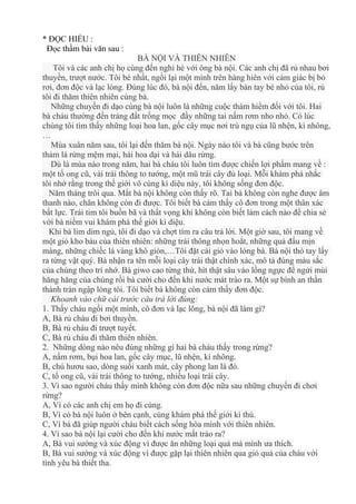 * ĐỌC HIỂU :
Đọc thầm bài văn sau :
BÀ NỘI VÀ THIÊN NHIÊN
Tôi và các anh chị họ cùng đến nghỉ hè với ông bà nội. Các anh chị đã rủ nhau bơi
thuyền, trượt nước. Tôi bé nhất, ngồi lại một mình trên hàng hiên với cảm giác bị bỏ
rơi, đơn độc và lạc lóng. Đúng lúc đó, bà nội đến, năm lấy bàn tay bé nhỏ của tôi, rủ
tôi đi thăm thiên nhiên cùng bà.
Những chuyến đi dạo cùng bà nội luôn là những cuộc thám hiểm đối với tôi. Hai
bà cháu thường đến trảng đất trống mọc đầy những tai nấm rơm nho nhỏ. Có lúc
chúng tôi tìm thấy những loại hoa lan, gốc cây mục nơi trú ngụ của lũ nhện, kì nhông,
…
Mùa xuân năm sau, tôi lại đến thăm bà nội. Ngày nào tôi và bà cũng bước trên
thảm lá rừng mệm mại, hái hoa dại và hái dâu rừng.
Dù là mùa nào trong năm, hai bà cháu tôi luôn tìm được chiến lợi phẩm mang về :
một tổ ong cũ, vài trái thông to tướng, một mũ trái cây đủ loại. Mỗi khám phá nhắc
tôi nhớ rằng trong thế giới vô cùng kì diệu này, tôi không sống đơn độc.
Năm tháng trôi qua. Mắt bà nội không còn thấy rõ. Tai bà không còn nghe được âm
thanh nào, chân không còn đi được. Tôi biết bà cảm thấy cô đơn trong một thân xác
bất lực. Trái tim tôi buồn bã và thất vọng khi không còn biết làm cách nào để chia sẻ
với bà niềm vui khám phá thế giới kì diệu.
Khi bà lim dim ngủ, tôi đi dạo và chợt tìm ra câu trả lời. Một giờ sau, tôi mang về
một giỏ kho báu của thiên nhiên: những trái thông nhọn hoắt, những quả đấu mịn
màng, những chiếc lá vàng khô giòn,…Tôi đặt cái giỏ vào lòng bà. Bà nội thò tay lấy
ra từng vật quý. Bà nhận ra tên mỗi loại cây trái thật chính xác, mô tả đúng màu sắc
của chúng theo trí nhớ. Bà giwo cao từng thứ, hít thật sâu vào lồng ngực để ngửi mùi
hăng hăng của chúng rồi bà cười cho đến khi nước mát trào ra. Một sự bình an thần
thánh tràn ngập lòng tôi. Tôi biết bà không còn cảm thấy đơn độc.
Khoanh vào chữ cái trước câu trả lời đúng:
1. Thấy cháu ngồi một mình, cô đơn và lạc lõng, bà nội đã làm gì?
A, Bà rủ cháu đi bơi thuyền.
B, Bà rủ cháu đi trượt tuyết.
C, Bà rủ cháu đi thăm thiên nhiên.
2. Những dòng nào nêu đúng những gì hai bà cháu thấy trong rừng?
A, nấm rơm, bụi hoa lan, gốc cây mục, lũ nhện, kì nhông.
B, chú hươu sao, dòng suối xanh mát, cây phong lan lá đỏ.
C, tổ ong cũ, vài trái thông to tướng, nhiều loại trái cây.
3. Vì sao người cháu thấy mình không còn đơn độc nữa sau những chuyến đi chơi
rừng?
A, Vì có các anh chị em họ đi cùng.
B, Vì có bà nội luôn ở bên cạnh, cùng khám phá thế giới kì thú.
C, Vì bà đã giúp người cháu biết cách sống hòa mình với thiên nhiên.
4. Vì sao bà nội lại cười cho đến khi nước mắt trào ra?
A, Bà vui sướng và xúc động vì được ăn những loại quả mà mình ưa thích.
B, Bà vui sướng và xúc động vì được gặp lại thiên nhiên qua giỏ quả của cháu với
tình yêu bà thiết tha.
 