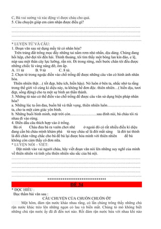 C, Bà vui sướng và xúc động vì được cháu cho quà.
5. Câu chuyện giúp em cảm nhận được điều gì?
…………………………………………………………………………………………
…………………………………………………………………………………………
…………………………………………………………………………………………
………………………………………………………………………………………….
* LUYỆN TỪ VÀ CÂU:
1. Đoạn văn sau sử dụng mấy từ có nhân hóa?
Trên trảng đất trống mọc đầy những tai nấm rơm nhỏ nhắn, dịu dàng. Chúng đang
hồi hộp, chờ đợi tôi đến hái. Thỉnh thoảng, tôi tìm thấy một bông lan kín đáo, e lệ,
núp sau một thân cây lực lưỡng, rắn rỏi. Đi trong rừng, mỗi bước chân tôi đều được
những chiếc lá vàng nâng đỡ, ôm ấp.
A. 11 từ B. 9 từ C. 8 từ.
2. Chọn từ trong ngoặc điền vào chố trống để được những câu văn có hình ảnh nhân
hóa.
Thiên nhiên thật…( tốt đẹp, hữu ích, hiền hậu). Nó luôn ở bên ta, nhắc nhở ta rằng
trong thế giới vô cùng kì diệu này, ta không hề đơn độc. thiên nhiên…( hiền dịu, tươi
đẹp, sống động) cho ta một sự bình an thần thánh.
3. Những từ nào có thể điền vào chỗ trống để được câu văn sử dụng biện pháp nhân
hóa?
a. Những lúc ta ốm đau, buồn bã và thất vọng, thiên nhiên luôn………………………
ta, cho ta một cảm giác yên bình.
b. Những buổi bình minh, mặt trời còn…………………sau đỉnh núi, bà cháu tôi rủ
nhau đi vào rừng.
4. Điền dấu câu thích hợp vào ô trống.
Bà ơi Cháu đưa bà ra vườn chơi nhé ở ngoài đó có rất nhiều điều kì diệu
đang cần bà cháu mình khám phá từ nay cháu sẽ là đôi mắt sáng là đôi tai thính
là đôi chân vững chắc cho bà để bà lại được hòa mình với thiên nhiên để bà
không còn cảm thấy cô đơn nữa.
* LUYỆN NÓI – VIẾT:
Đặt mình vào vai người cháu, hãy viết đoạn văn nói lên những suy nghĩ của mình
về thiên nhiên và tình yêu thiên nhiên sâu sắc của bà nội.
…………………………………………………………………………………………
…………………………………………………………………………………………
…………………………………………………………………………………………
…………………………………………………………………………………………
………………………………………………………………………………………….
*******************************
ĐỀ 34
* ĐỌC HIỂU :
Đọc thầm bài văn sau :
CÂU CHUYỆN CỦA CHUỒN CHUỒN ỚT
Một hôm, đám rận nước kháo nhau rằng, có lần chúng trông thấy những chú
rận nước khác trèo lên những ngọn cỏ lau và biến mất. Chúng tò mò không biết
những chú rận nước ấy đã đi đến nơi nào. Rồi đám rận nước hứa với nhau khi nào
 