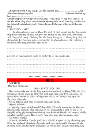Chú chuồn chuồn ớt quả là đẹp! Cái đầu chú tròn như……………………….Bốn
cái cánh đỏ hồng mỏng như…………………………………….Hai con mắt chú long
lanh như………………………………..
4. Điền dấu phẩy cho đúng vào câu văn sau: “Sau khi đã lột xác thoát khỏi cái vỏ
bọc xấu xí ướt sũng khoác trên mình một bộ áo ngũ sắc rực rỡ được bay trên bầu trời
bao la tươi đẹp chú chuồn chuồn ớt vẫn nhớ đến lời hứa với những người bạn của
mình”.
* LUYỆN NÓI – VIẾT:
1. Chú chuồn chuồn ớt sau khi khoác lên mình bộ cánh xinh đẹp đã bay đi ngao du
khắp nơi: đến những hồ nước trong veo với hai bên bờ cây xanh thắm, đến những
cánh đồng mênh mông với những đàn trâu thung thăng gặm cỏ, những dòng sông với
những đoàn thuyền ngược xuôi,…Em hãy thay lời chuồn chuồn ớt nói về những gì
mình nhìn thấy trong chuyến đi ngao du đó.
…………………………………………………………………………………………
…………………………………………………………………………………………
…………………………………………………………………………………………
………………………………………………………………………………………….
2. Mượn lời của chú chuồn chuồn ớt, em hãy kể lại câu chuyện trên.
…………………………………………………………………………………………
…………………………………………………………………………………………
…………………………………………………………………………………………
…………………………………………………………………………………………
…………………………………………………………………………………………
…………………………………………………………………………………………
……………
*******************************
ĐỀ 35
* ĐỌC HIỂU :
Đọc thầm bài văn sau :
ĐỐI MẶT VỚI CUỘC ĐỜI
Bạn có nhìn thấy một cái cây đang vươn mình mạnh mẽ kia không? Đầu tiên nó là
một cái hạt bé nhỏ nhưng đã dám vươn mình giữa cuộc sống. Còn bạn của nó, một
hạt cây khác, đã sớm lìa đời ví suốt ngày run rẩy, co ro. Chúng ta hãy nghe câu
chuyện về chúng nhé.
Có hai hạt nằm cạnh nhau trong một ngày xuân ấm áp.
Hạt thứ nhất nói:
- Cuộc sống ngoài kia thật đẹp biết bao nhiêu. Tôi muốn vươn mình lên khỏi mặt
đất để đón lấy những tia nắng vàng rực rỡ. Rồi những chiếc lá xanh tốt của tôi sẽ
uống lấy những giọt sương ban mai trong lành. Rễ tôi sẽ đâm sâu vào lòng đất hút lấy
tinh chất của thiên nhiên. Thật là tuyệt. Cuộc sống đang chờ đón ta phía trước.
Hạt thứ hai run rẩy:
- Chao ôi, tôi sợ lắm! Chuyện gì sẽ xảy ra với tôi khi ngoài kia đầy rẫy những nguy
hiểm. Rồi sâu bọ sẽ gặm nhấm những đọt xanh mơn mởn của tôi. Cành của tôi yếu
ớt, mong manh lắm, không thể chống chọi lại cơn gió buốt lạnh của mùa đông. Khi
 
