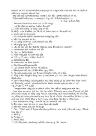 hoa của tôi vừa hé nở thì biết đâu một cậu bé sẽ ngắt mất và vó nát. Tôi chỉ muốn ở
mãi trong lòng đất này mà thôi.
Hạt thứ nhất vươn mình mọc lên khỏi mặt đất. Hạt thứ hai nằm im ỉm.
Một con chim bay qua, sà xuống và đớp mất cái hạt đâng co ro ấy.
( Trần Thị Kim Ánh)
Khoanh vào chữ cái trước câu trả lời đúng:
1. Hạt thứ nhất nói với hạt thứ hai điều gì?
a, Muốn đón những tia nắng vàng rực rỡ.
b, Muốn vươn lên khỏi mặt đất để trở thành một cái cây mạnh mẽ.
c, Muốn nằm im trong đất.
2. Vì sao hạt thứ hai chỉ muốn ở mãi trong lòng đất?
a, Vì trong lòng đất ấm áp.
b, Vì không có sức để vươn lên khỏi mặt đất.
c, Vì sợ gặp nguy hiểm.
3. Chi tiết nào cho thấy hạt thứ nhất sẵn sàng đối mặt với cuộc đời?
a, Vươn mình mọc lên khỏi mặt đất.
b, Nằm im dưới mặt đất.
c, Nằm co ro, run rẩy dưới mặt đất.
4. Điều gì đã xảy ra với hạt thứ hai?
a, Bị thối trong đất.
b, Vươn mình lên khỏi mặt đất.
c, Bị một con chim đớp mất.
5. Câu chuyện muốn nói với em điều gì?
a, Không nên đối mặt với khó khăn nguy hiểm.
b, Không nên gắng sức làm điều gì, mọi chuyện tự nó sẽ đến.
c, Sống ở trên đời phải dũng cảm, tự mình vượt qua khó khăn và nguy hiểm thì mới
thành công.
6. Em có nhận xét gì khi cùng là hạt như nhau nhưng có hạt dám vươn mình lên và
trở thành cây tươi tốt, lại có hạt đã sớm lìa đời vì suốt ngày run rẩy, co ro?
* LUYỆN TỪ VÀ CÂU:
1. Dòng nào nêu đúng các từ chỉ đặc điểm, tính chất có trong đoạn văn sau:
Cuộc sống ngoài kia thật đẹp biết bao nhiêu. Tôi muốn vươn mình lên khỏi mặt đất
để đón lấy những tia nắng vàng rực rỡ. Rồi những chiếc lá xanh tốt của tôi sẽ uống
lấy những giọt sương ban mai trong lành. Rễ tôi sẽ đâm sâu vào lòng đất hút lấy tinh
chất của thiên nhiên. Thật là tuyệt. Cuộc sống đang chờ đón ta phía trước.
a, đẹp, vươn mình, vàng, xanh tốt, rực rỡ, ban mai, tinh chất.
b, đẹp, vàng, xanh tốt, rực rỡ, trong lành, sâu, tuyệt.
c, đẹp, bao nhiêu, đón, rực rỡ, tuyệt.
2. Câu: “ Nó là một cái hạt bé nhỏ nhưng đã dám vươn mình giữa cuộc sống.” Thuộc
kiểu câu gì?
a, Ai là gì?
b, Ai làm gì?
c, Ai thế nào?
3. Điền dấu phẩy vào những chỗ thích hợp trong câu văn sau :
 